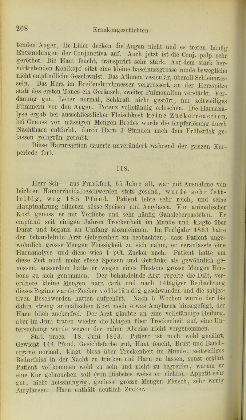 teiulcn Augen, die Lider decken die Augen nicht und es treten häufig Entzündungen der Conjunctiva auf. Audi jetzt ist die Conj. palp. sehr geröthet. Dio Haut feucht, transpirirt sehr stark. Auf dem stark her- vortretonden Kehlkopf sitzt eine kleine haselnussgrosse runde bewegliche nicht empfindliche Geschwulst. Das Athmon vesiculär, überall Schleimras- seln. Das Herz im Breitondurchmesser vergrössert, an der Herzspitze statt dos ersten Tones ein Geräusch, zweiter Pulmonalton verstärkt. Ver- dauung gut, Leber normal, Sehkraft nicht gestört, nur zeitweiliges Flimmern vor den Augen. Potenz vollständig erloschen. Dio Harnana- lyse ergab bei ausschliesslicher Fleischkost keine Zuckerreaction, bei Genuss von massigen Mengen Brodes wurde die Kupferlösung durch Nachtharn entfärbt, durch Harn 3 Stunden nach dem Frühstück ge- lassen gelbgrün getrübt. Diese Harnreaction dauerte unverändert während der ganzen Kur- periode fort. 118. Herr Sch— aus Frankfurt, 65 Jahre alt, war mit Ausnahme von leichten Hämorrhoidalbeschwerden stets gesund, wurde sehr fett- leibig, wog 185 Pfund. Patient lcbto sehr reich, und seine Hauptnahrung bildeten süsse Speisen und Amylacea. Von animalischer Kost genoss er mit Vorliebe und sehr häufig Gansleberpasteten. Er empfand seit einigen Jahren Trockenheit im Munde und klagte über Durst und begann an Umfang abzunehmen. Im Frühjahr 1863 hatte der behandelnde Arzt Gelegenheit zu beobachten, dass Patient unge- wöhnlich grosse Mengen Flüssigkeit zu sich nahm, er veranlasste eine Harnanalyse und diese wies 1 pCt. Zucker nach. Patient hatte um diese Zeit noch mehr süsse Speisen und Getränke als gewöhnlich ge- nossen, ausserdem hatte er wegen eines Hustens grosse Mengen Bon- bons zu sich genommen. Der behandelnde Arzt regelte die Diät, ver- ordnete kleine Mengen natr. carb. und nach 14tägiger Beobachtung dieses Regime war der Zucker vollständig geschwunden und die subjec- tiven Beschwerden hatten aufgehört. Nach 6 Wochen wurde der bis dahin streng animalischen Kost noch etwas Amylacea hinzugefügt, der Harn blieb zuckerfrei. Der Arzt glaubte an eine vollständige Heilung, aber im Juni traten wieder die Klagen über Trockenheit auf, eine Un- tersuchung wurde wegen der nahen Altreise nicht vorgenommen. Stat. praes. IS. Juni 1863. Patient ist noch wohl genährt, Gewicht 144 Pfund, Gesichtsfarbe gut, Haut feucht, Brust und Bauch- organe normal, klagt bloss über Trockenheit im Munde, zeitweiliges Bedürfniss in der Nacht zu trinken und Harn zu lassen, sonst erklärt Patient vollkommen wohl zu sein und nicht zu begreifen, warum er eine Kur gebrauchen soll (von Diabetes weiss er nichts). Appetit sehr gut, nicht heisshungrig, geniesst grosse Mongen Fleisch, sehr wenig Amylaceen. Harn enthält deutlich Zucker.