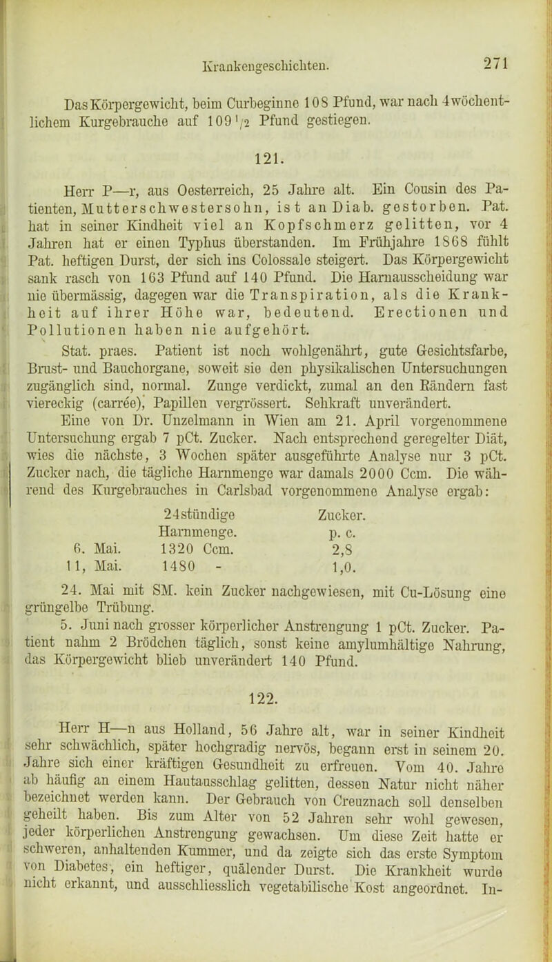 Das Körpergewicht, beim Curbeginne 10S Pfund, war nach 4 wöchent- lichem Kurgebrauche auf 109 '/2 Pfund gestiegen. 121. Herr P—r, aus Oesterreich, 25 Jahre alt. Ein Cousin des Pa- tienten, Mutterschwestersohn, ist anDiab. gestorben. Pat. hat in seiner Kindheit viel an Kopfschmerz gelitten, vor 4 Jahren hat er einen Typhus überstanden. Im Frühjahre 18G8 fühlt Pat. heftigen Durst, der sich ins Colossale steigert. Das Körpergewicht sank rasch von 163 Pfund auf 140 Pfund. Die Harnausscheidung war nie übermässig, dagegen war die Transpiration, als die Krank- heit auf ihrer Höhe war, bedeutend. Erectionen und Pollutionen haben nie aufgehört. Stat. praes. Patient ist noch wohlgenährt, gute Gesichtsfarbe, Bimst- und Bauchorgane, soweit sie den physikalischen Untersuchungen zugänglich sind, normal. Zunge verdickt, zumal an den Rändern fast viereckig (carree)j Papillen vergrössert. Sehkraft unverändert. Eine von Dr. Unzelmann in Wien am 21. April vorgenommene Untersuchung ergab 7 pCt. Zucker. Nach entsprechend geregelter Diät, wies die nächste, 3 Wochen später ausgeführte Analyse nur 3 pCt. Zucker nach, die tägliche Harnmenge war damals 2000 Ccm. Die wäh- rend des Kurgebrauches in Carlsbad vorgenommono Analyse ergab: 24stündige Zucker. Harnmenge. p. c. 6. Mai. 1320 Ccm. 2,8 11, Mai. 1480 - 1,0. 24. Mai mit SM. kein Zucker nachgewiesen, mit Cu-Lösung eine grüngelbe Trübung. 5. Juni nach grosser körperlicher Anstrengung 1 pCt. Zucker. Pa- tient nahm 2 Brödchen täglich, sonst keine amylumhältigo Nahrung, das Körpergewicht blieb unverändert 140 Pfund. 122. Herr H n aus Holland, 56 Jahre alt, war in seiner Kindheit sehr schwächlich, später hochgradig nervös, begann erst in seinem 20. Jahre sich einer kräftigen Gesundheit zu erfreuen. Vom 40. Jahre ab häufig an einem Hautausschlag gelitten, dessen Natur nicht näher bezeichnet werden kann. Der Gebrauch von Creuznach soll denselben geheilt haben. Bis zum Alter von 52 Jahren sehr wohl gewesen, jeder körperlichen Anstrengung gewachsen. Um diese Zeit hatte er schweren, anhaltenden Kummer, und da zeigte sich das erste Symptom von Diabetes, ein heftiger, quälender Durst. Die Krankheit wurde nicht erkannt, und ausschliesslich vegetabilische Kost angoordnet. In- _ mm