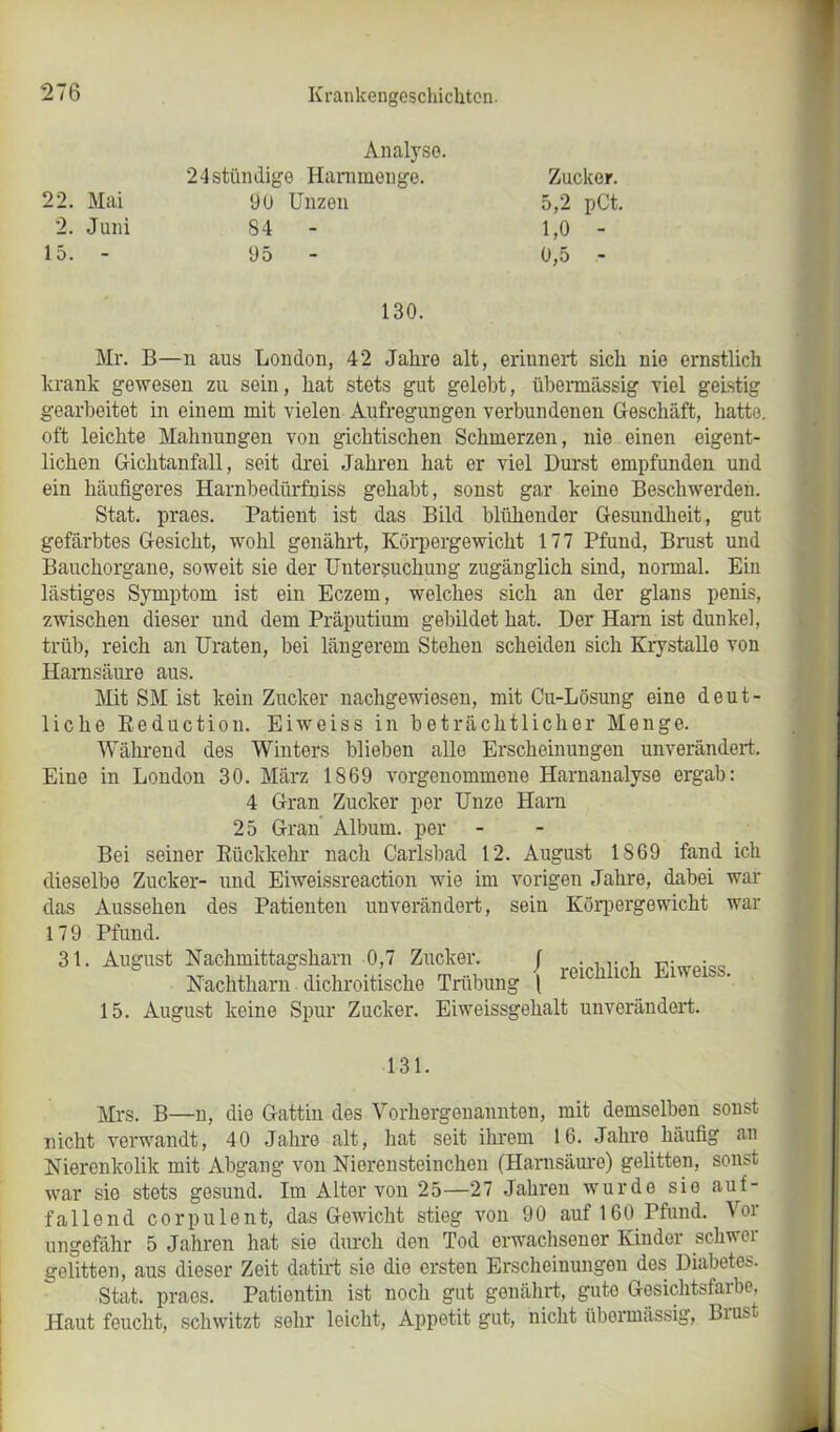 Analyse. 24stündige Harnmonge. 22. Mai 9U Unzen 2. Juni 84 15. - 95 Zucker. 5,2 pCt. 1,0 - 0,5 - 130. Mr. B—n aus London, 42 Jahre alt, erinnert sich nie ernstlich krank gewesen zu sein, hat stets gut gelebt, übermässig viel geistig gearbeitet in einem mit vielen Aufregungen verbundenen Geschäft, hatte, oft leichte Mahnungen von gichtischen Schmerzen, nie einen eigent- lichen Gichtanfall, seit drei Jahren hat er viel Durst empfunden und ein häufigeres Harnbedürfniss gehabt, sonst gar keine Beschwerden. Stat. praes. Patient ist das Bild blühender Gesundheit, gut gefärbtes Gesicht, wohl genährt, Körpergewicht 177 Pfund, Brust und Bauchorgane, soweit sie der Untersuchung zugänglich sind, normal. Ein lästiges Symptom ist ein Eczem, welches sich an der glans penis, zwischen dieser und dem Präputium gebildet hat. Der Harn ist dunkel, trüb, reich an Uraten, bei längerem Stehen scheiden sich Krystalle von Harnsäure aus. Mit SM ist kein Zucker nachgewiesen, mit Cu-Lösung eine deut- liche Reduction. Eiweiss in beträchtlicher Menge. Während des Winters blieben alle Erscheinungen unverändert. Eine in London 30. März 1869 vorgenommene Harnanalyse ergab: 4 Gran Zucker per Unze Harn 25 Gran Album, per Bei seiner Rückkehr nach Carlsbad 12. August IS69 fand ich dieselbe Zucker- und Eiweissreaction wie im vorigen Jahre, dabei war das Aussehen des Patienten unverändert, sein Körpergewicht war 179 Pfund. 31. August Nachmittagsharn 0,7 Zucker. J . , Fiweiss Nachtharn dichroitische Trübung | r01cllilcü LnveiSS’ 15. August keine Spur Zucker. Eiweissgehalt unverändert. 131. Mrs. B—n, die Gattin des Vorhergenannten, mit demselben sonst nicht verwandt, 40 Jahre alt, hat seit ihrem 16. Jahre häufig an Nierenkolik mit Abgang von Nierensteinchen (Harnsäure) gelitten, sonst war sie stets gesund. Im Alter von 25—27 Jahren wurde sie auf- fallend corpulent, das Gewicht stieg von 90 auf 160 Pfund. Vor ungefähr 5 Jahren hat sie durch den Tod erwachsener Kinder schwer gelitten, aus dieser Zeit datirt sie die ersten Erscheinungeu des Diabetes. Stat. praes. Patientin ist noch gut genährt, gute Gesichtsfarbe, Haut feucht, schwitzt sohr leicht, Appetit gut, nicht übermässig, Brust