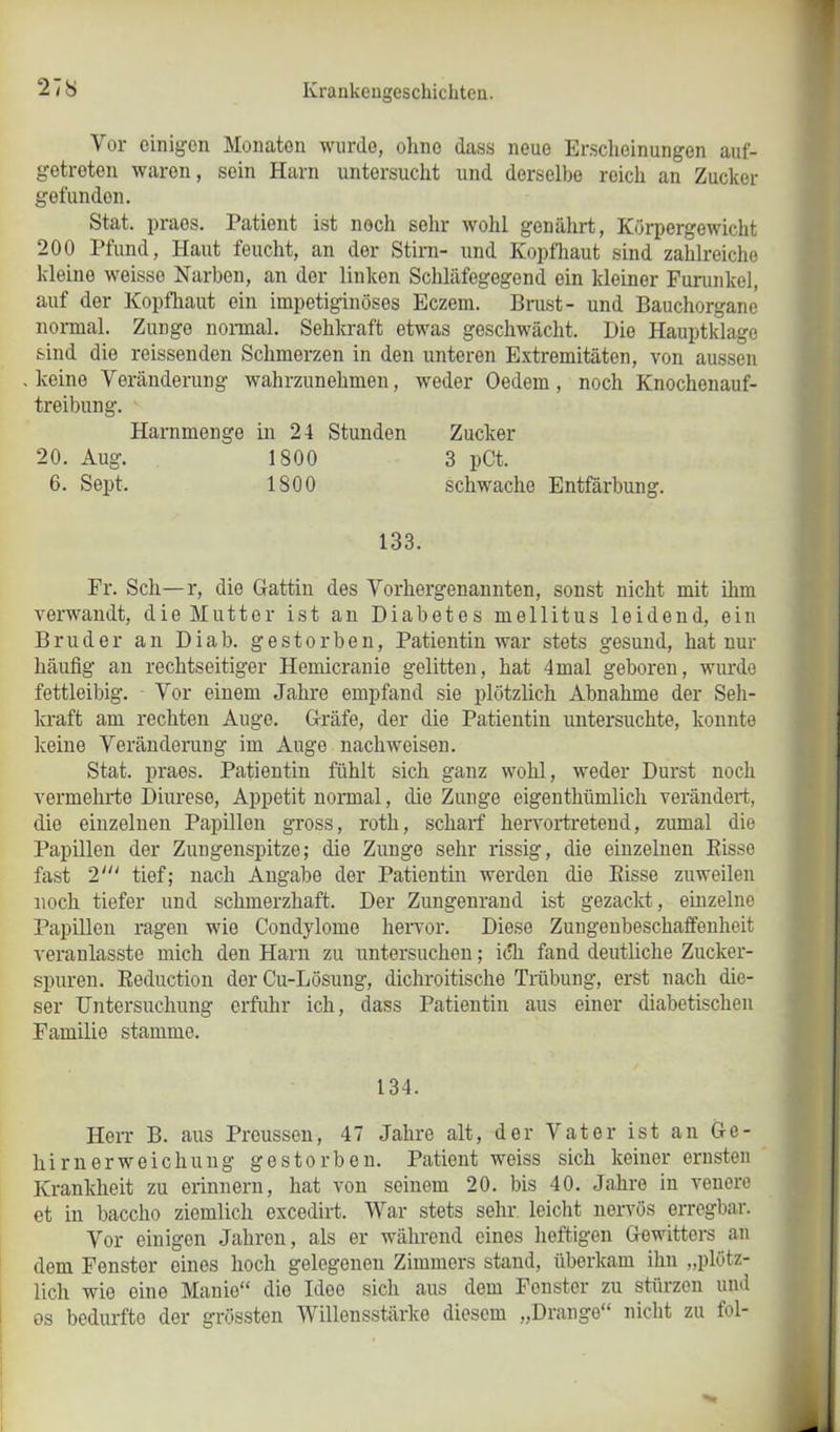 Vor einigen Monaten wurde, ohne dass neue Erscheinungen auf- getreten waren, sein Harn untersucht und derselbe reich an Zucker gefundon. Stat. praes. Patient ist noch sehr wohl genährt, Körpergewicht 200 Pfund, Haut feucht, an der Stirn- und Kopfhaut sind zahlreiche kleine weisso Narben, an der linken Schläfegegend ein kleiner Furunkel, auf der Kopfhaut ein impetiginöses Eczem. Brust- und Bauchorgane normal. Zunge normal. Sehkraft etwas geschwächt. Die Hauptklage sind die reissenden Schmerzen in den unteren Extremitäten, von aussen keine Veränderung wahrzunehmen, weder Oedem, noch Knochenauf- treibung. Harnmenge in 24 Stunden Zucker 20. Aug. 1800 3 pCt. 6. Sept. 1800 133. schwache Entfärbung. Fr. Sch—r, die Gattin des Vorhergenannten, sonst nicht mit ihm verwandt, die Mutter ist an Diabetes mellitus leidend, ein Bruder an Diab. gestorben, Patientin war stets gesund, hat nur häufig an rechtseitiger Hemicranie gelitten, hat 4mal geboren, wurde fettleibig. Vor einem Jahre empfand sie plötzlich Abnahme der Seh- kraft am rechten Auge. Gräfe, der die Patientin untersuchte, konnte keine Veränderung im Auge nachweisen. Stat. praes. Patientin fühlt sich ganz wohl, weder Durst noch vermehrte Diurese, Appetit normal, die Zunge eigenthümlich verändert, die einzelnen Papillen gross, roth, scharf hervortretend, zumal die Papillen der Zungenspitze; die Zunge sehr rissig, die einzelnen Bisse fast 2' tief; nach Angabe der Patientin werden die Bisse zuweilen noch tiefer und schmerzhaft. Der Zungenrand ist gezackt, einzelne Papillen ragen wie Condylome hervor. Diese Zungenbeschaffenheit veranlasste mich den Harn zu untersuchen; ich fand deutliche Zucker- spuren. Beduction der Cu-Lösung, dichroitische Trübung, erst nach die- ser Untersuchung erfuhr ich, dass Patientin aus einer diabetischen Familie stamme. 134. Herr B. aus Preussen, 47 Jahre alt, der Vater ist an Ge- hirnerweichung gestorben. Patient weiss sich keiner ernsten Krankheit zu erinnern, hat von seinem 20. bis 40. Jahre in venere et in baccho ziemlich excedirt. War stets sehr leicht nervös erregbar. Vor einigen Jahren, als er während eines heftigen Gewitters an dem Fenster eines hoch gelegenen Zimmers stand, überkam ihn „plötz- lich wie eine Manie“ die Idee sich aus dem Fenster zu stürzen und os bedurfte der grössten Willensstärke diesem „Drange“ nicht zu fol-