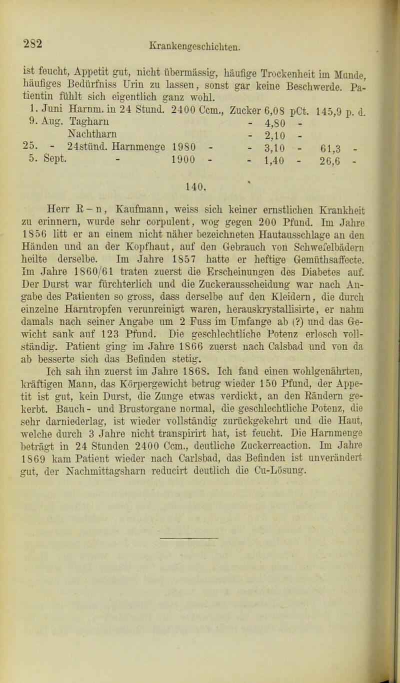 ist feucht, Appetit gut, nicht übermässig, häufige Trockenheit im Munde, häufiges Bedürfnis Urin zu lassen, sonst gar keine Beschwerde. Pa- tientin fühlt sich eigentlich ganz wohl. Juni Hamm, in 24 Stund. 2400 Ccm., Zucker 6,08 pCt. 145,9 p. d. 9. Aug 25. 5. Sept. Tagharn - 4,80 - — j . Nachtharn - 2,10 - 24stünd. Harnmengo 1930 - - 3,10 - 61,3 - 1900 - - 1,40 - 26,6 - 140. Herr E - n, Kaufmann, weiss sich keiner ernstlichen Krankheit zu erinnern, wurde sehr corpulent, wog gegen 200 Pfund. Im Jahre IS56 litt er an einem nicht näher bezeichneten Hautausschlage an den Händen und an der Kopfhaut, auf den Gebrauch von Schwefelbädern heilte derselbe. Im Jahre 1S57 hatte er heftige Gemiithsaffecte. Im Jahre 1860/61 traten zuerst die Erscheinungen des Diabetes auf. Der Durst war fürchterlich und die Zuckerausscheidung war nach An- gabe des Patienten so gross, dass derselbe auf den Kleidern, die durch einzelne Harntropfen verunreinigt waren, herauskrystallisirte, er nahm damals nach seiner Angabe um 2 Fuss im Umfange ab (?) und das Ge- wicht sank auf 123 Pfund. Die geschlechtliche Potenz erlosch voll- ständig. Patient ging im Jahre 1866 zuerst nach Calsbad und von da ab besserte sich das Befinden stetig. Ich sah ihn zuerst im Jahre 186S. Ich fand einen wohlgenährten, kräftigen Mann, das Körpergewicht betrug wieder 150 Pfund, der Appe- tit ist gut, kein Durst, die Zunge etwas verdickt, an den Rändern ge- kerbt. Bauch- und Brustorgane normal, die geschlechtliche Potenz, die sehr darniederlag, ist wieder vollständig zurtickgekehrt und die Haut, welche durch 3 Jahre nicht transpirirt hat, ist feucht. Die Hammenge beträgt in 24 Stunden 2400 Ccm., deutliche Zuckerreaction. Im Jahre 1869 kam Patient wieder nach Carlsbad, das Befinden ist unverändert gut, der Nachmittagsharn reducirt deutlich die Cu-Lösung.