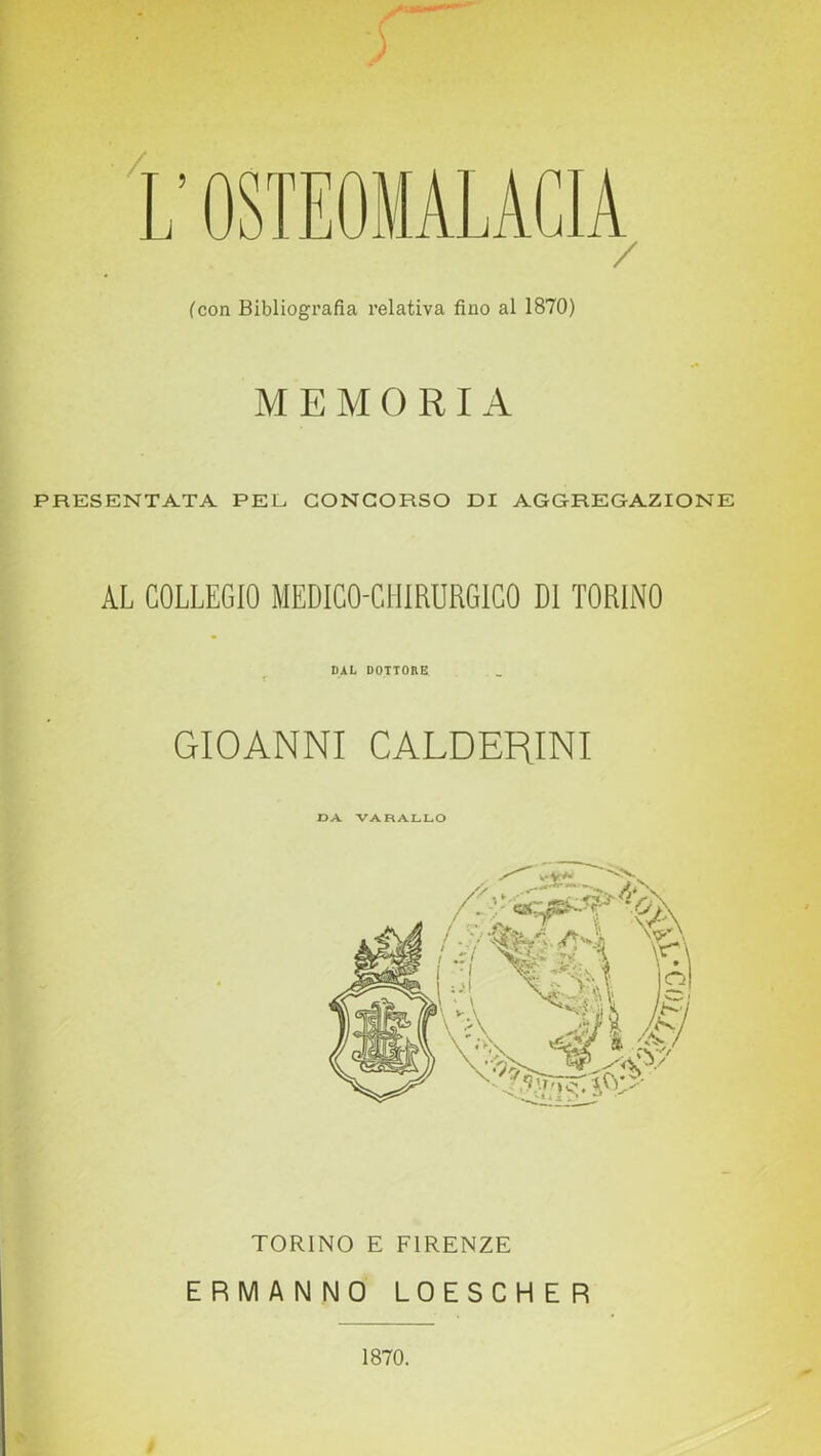 OSTEOMALACIA / (con Bibliografia relativa fino al 1870) MEMORI A PRESENTATA PEL CONCORSO DI AGGREGAZIONE AL COLLEGIO MEDICO-CHIRURGICO DI TORINO DAL DOTTORE GIOANNI CALDERINI DA VARALLO TORINO E FIRENZE ERMANNO LOESCHER 1870.