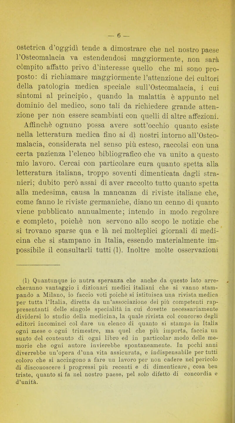 ostetrica d’oggidì tende a dimostrare che nel nostro paese rOsteomalacia va estendendosi maggiormente, non sarà còmpito affatto privo d’interesse quello che mi sono pro- posto: di richiamare maggiormente l’attenzione dei cultori della patologia medica speciale suH’Osteomalacia, i cui sintomi al principio, quando la malattia è appunto nel dominio del medico, sono tali da richiedere grande atten- zione per non essere scambiati con quelli di altre affezioni. Affinchè ognuno possa avere sott’occhio quanto esiste nella letteratura medica fino ai dì nostri intorno all’Osteo- malacia, considerata nel senso più esteso, raccolsi con una certa pazienza l’elenco bibliografico che va unito a questo mio lavoro. Cercai con particolare cura quanto spetta alla letteratura italiana, troppo soventi dimenticata dagli stra- nieri; dubito però assai di aver raccolto tutto quanto spetta alla medesima, causa la mancanza di riviste italiane che, come fanno le riviste germaniche, diano un cenno di quanto viene pubblicato annualmente; intendo in modo regolare e completo, poiché non servono allo scopo le notizie che si trovano sparse qua e là nei molteplici giornali di medi- cina che si stampano in Italia, essendo materialmente im- possibile il consultarli tutti (1). Inoltre molte osservazioni (1) Quantunque io nutra speranza che anche da questo lato arre- cheranno vantaggio i dizionari medici italiani che si vanno stam- pando a Milano, io faccio voti poiché si istituisca una rivista medica per tutta l’Italia, diretta da un’associazione dei più competenti rap- presentanti delle singole specialità in cui dovette necessariamente dividersi lo studio della medicina, la quale rivista col concorso degli editori incominci col dare un elenco di quanto si stampa in Italia ogni mese o ogni trimestre, ma quel che più importa, faccia un sunto del contenuto di ogni libro ed in particolar modo delle me- morie che ogni autore invierebbe spontaneamente. In pochi anni diverrebbe un’opera d’una vita assicurata, e indispensabile per tutti coloro che si accingono a fare un lavoro per non cadere nel pericolo di disconoscere i progressi più recenti e di dimenticare, cosa ben triste, quanto si fa nel nostro paese, pel solo difetto di concordia e d’unità.