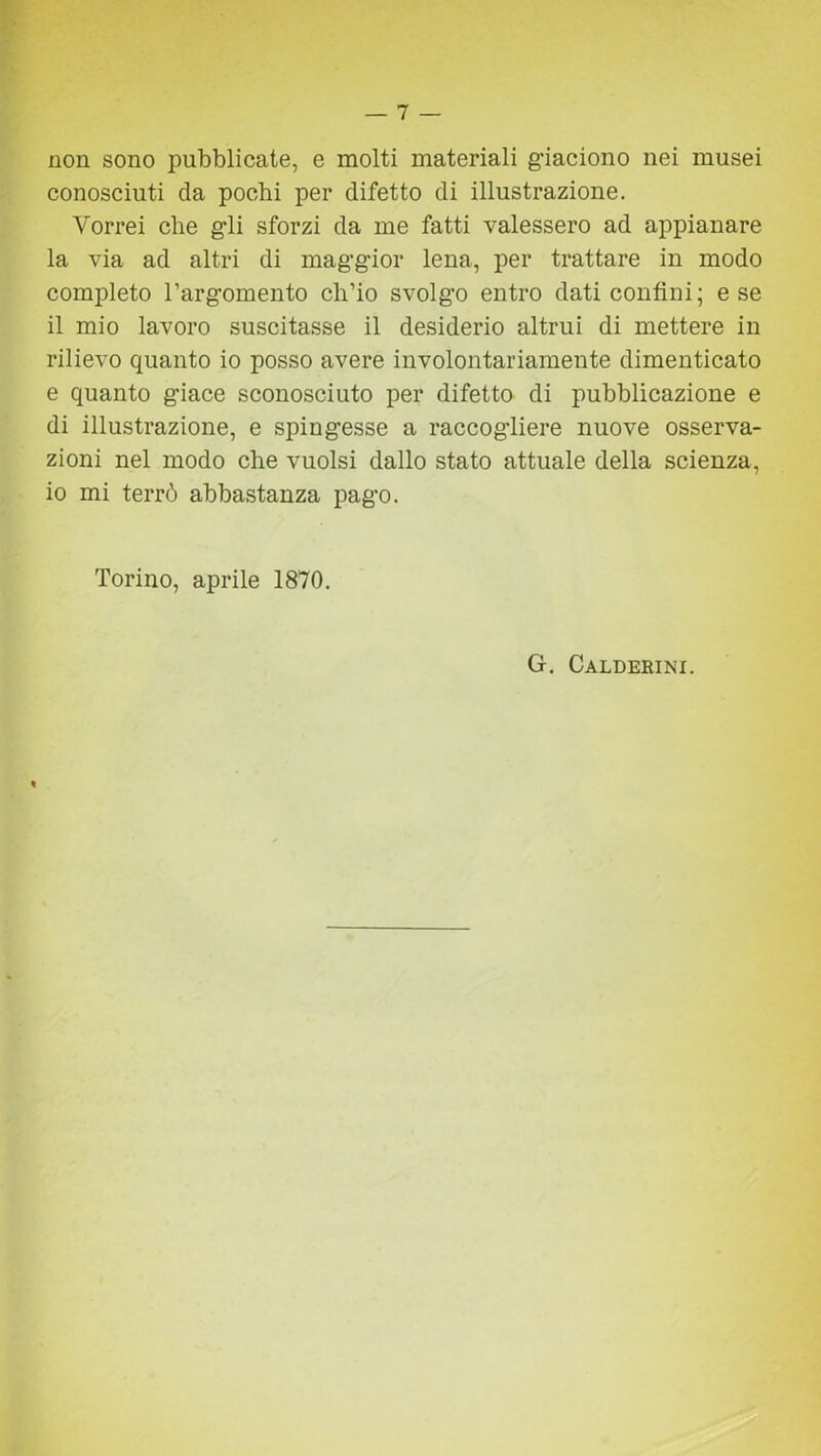 non sono pubblicate, e molti materiali g'iaciono nei musei conosciuti da pochi per difetto di illustrazione. Vorrei che gli sforzi da me fatti valessero ad appianare la via ad altri di maggior lena, per trattare in modo completo l’argomento ch’io svolgo entro dati confini; e se il mio lavoro suscitasse il desiderio altrui di mettere in rilievo quanto io posso avere involontariamente dimenticato e quanto giace sconosciuto per difetto di pubblicazione e di illustrazione, e spingesse a raccogliere nuove osserva- zioni nel modo che vuoisi dallo stato attuale della scienza, io mi terrò abbastanza pago. Torino, aprile 1870. G. Calderini.