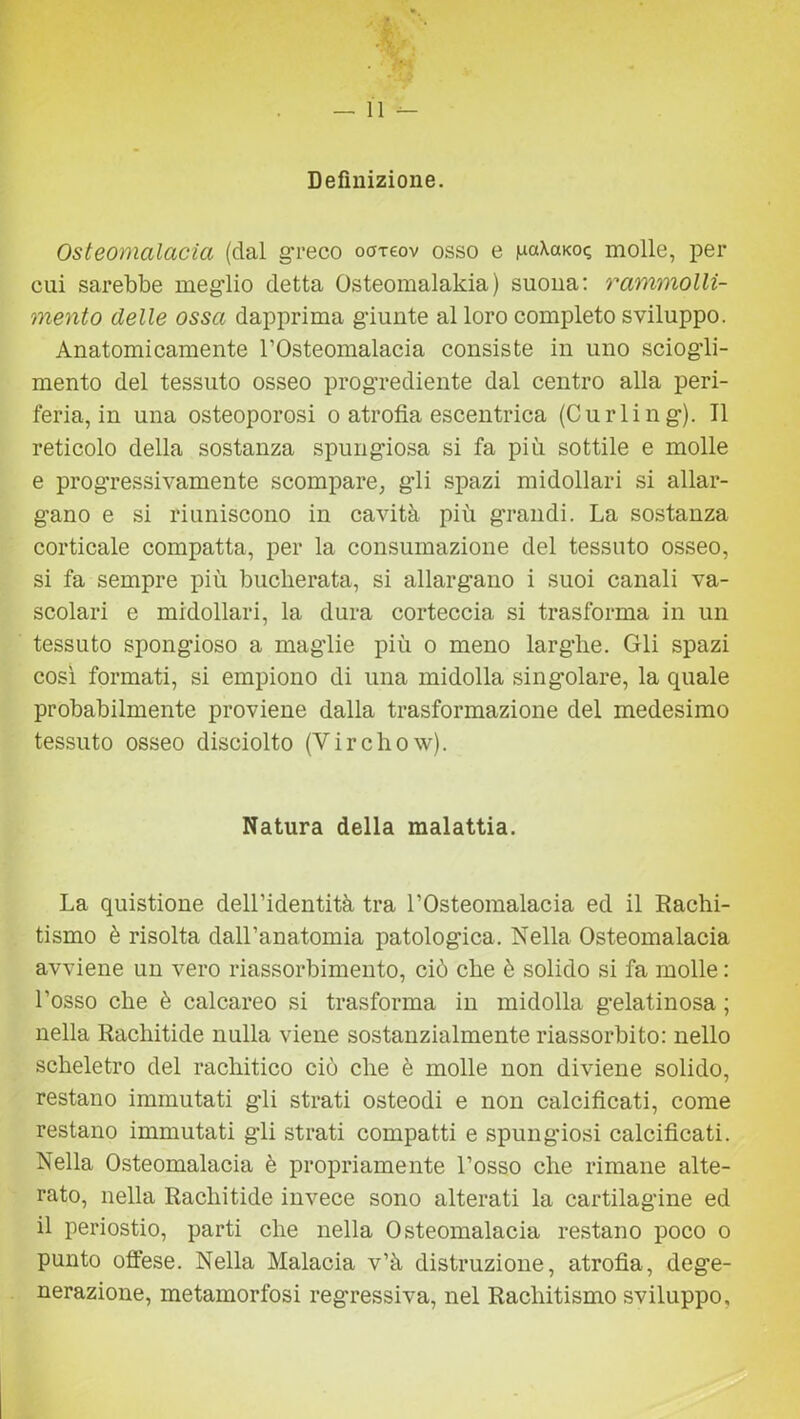 ,v-, — Il *- Definizione. Osteomalacia (dal greco o<mov osso e molle, per cui sarebbe meglio detta Osteomalakia) suona: rammolli- mento delle ossa dapprima giunte al loro completo sviluppo. Anatomicamente l’Osteomalacia consiste in uno sciogli- mento del tessuto osseo progrediente dal centro alla peri- feria, in una osteoporosi o atrofia escentrica (Curiing). Il reticolo della sostanza spungiosa si fa più sottile e molle e progressivamente scompare, gli spazi midollari si allar- gano e si riuniscono in cavità più grandi. La sostanza corticale compatta, per la consumazione del tessuto osseo, si fa sempre più bucherata, si allargano i suoi canali va- scolari e midollari, la dura corteccia si trasforma in un tessuto spongioso a maglie più o meno larghe. Gli spazi così formati, si empiono di una midolla singolare, la quale probabilmente proviene dalla trasformazione del medesimo tessuto osseo disciolto (Y ir elio w). Natura della malattia. La quistione dell’identità tra l’Osteomalacia ed il Rachi- tismo è risolta dall’anatomia patologica. Nella Osteomalacia avviene un vero riassorbimento, ciò che è solido si fa molle : l’osso che è calcareo si trasforma in midolla gelatinosa ; nella Rachitide nulla viene sostanzialmente riassorbito: nello scheletro del rachitico ciò che è molle non diviene solido, restano immutati gli strati osteodi e non calcificati, come restano immutati gli strati compatti e spuligiosi calcificati. Nella Osteomalacia è propriamente l’osso che rimane alte- rato, nella Rachitide invece sono alterati la cartilagine ed il periostio, parti che nella Osteomalacia restano poco o punto offese. Nella Malacia v’à distruzione, atrofia, dege- nerazione, metamorfosi regressiva, nel Rachitismo sviluppo.