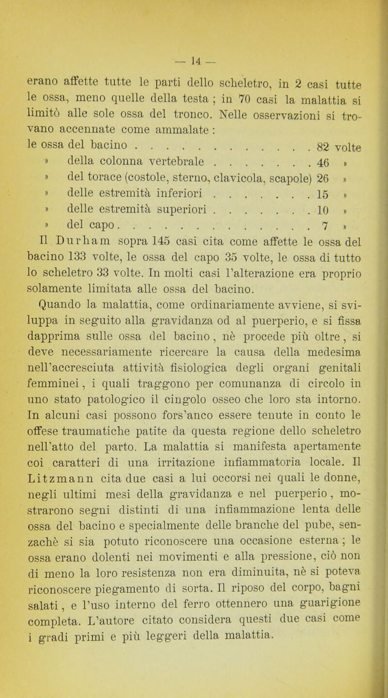 erano affette tutte le parti dello scheletro, in 2 casi tutte le ossa, meno quelle della testa ; in 70 casi la malattia si limito alle sole ossa del tronco. Nelle osservazioni si tro- vano accennate come ammalate : le ossa del bacino 82 volte » della colonna vertebrale 46 » » del torace (costole, sterno, clavicola, scapole) 26 » » delle estremità inferiori 15 » » delle estremità superiori 10 » » del capo 7 • Il Durham sopra 145 casi cita come affette le ossa del bacino 133 volte, le ossa del capo 35 volte, le ossa di tutto lo scheletro 33 volte. In molti casi l’alterazione era proprio solamente limitata alle ossa del bacino. Quando la malattia, come ordinariamente avviene, si svi- luppa in seguito alla g’ravidanza od al puerperio, e si fissa dapprima sulle ossa del bacino, nò procede più oltre, si deve necessariamente ricercare la causa della medesima nell’accresciuta attività fisiologica degli org’ani genitali femminei, i quali traggono per comunanza di circolo in uno stato patologico il cingolo osseo che loro sta intorno. In alcuni casi possono fors’anco essere tenute in conto le offese traumatiche patite da questa regione dello scheletro nell’atto del parto. La malattia si manifesta apertamente coi caratteri di una irritazione infiammatoria locale. Il Litzmann cita due casi a lui occorsi nei quali le donne, negli ultimi mesi della gravidanza e nel puerperio, mo- strarono segni distinti di una infiammazione lenta delle ossa del bacino e specialmente delle branche del pube, sen- zachè si sia potuto riconoscere una occasione esterna ; le ossa erano dolenti nei movimenti e alla pressione, ciò non di meno la loro resistenza non era diminuita, nè si poteva riconoscere piegamento di sorta. Il riposo del corpo, bagni salati, e l’uso interno del ferro ottennero una guarigione completa. L’autore citato considera questi due casi come i gradi primi e più legg’eri della malattia.