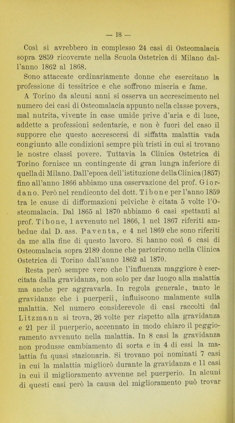 Così si avrebbero in complesso 24 casi di Osteomalacia sopra 2859 ricoverate nella Scuola Ostetrica di Milano dal- l’anno 1862 al 1868. Sono attaccate ordinariamente donne che esercitano la professione di tessitrice e che soffrono miseria e fame. A Torino da alcuni anni si osserva un accrescimento nel numero dei casi di Osteomalacia appunto nella classe povera, mal nutrita, vivente in case umide prive d’aria e di luce, addette a professioni sedentarie, e non è fuori del caso il supporre che questo accrescersi di siffatta malattia vada congiunto alle condizioni sempre più tristi in cui si trovano le nostre classi povere. Tuttavia la Clinica Ostetrica di Torino fornisce un contingente di gran lunga inferiore di quella di Milano. Dall’epoca dell’istituzione della Clinica (1857) fino all’anno 1866 abbiamo una osservazione del prof. Gior- dano. Però nel rendiconto del dott. Tibone per l’anno 1859 tra le cause di difformazioni pelviche è citata 5 volte l’O- steomalacia. Dal 1865 al 1870 abbiamo 6 casi spettanti al prof. Tibone, 1 avvenuto nel 1866, 1 nel 1867 riferiti am- bedue dal D. ass. Paventa, e 4 nel 1869 che sono riferiti da me alla fine di questo lavoro. Si hanno così 6 casi di Osteomalacia sopra 2189 donne che partorirono nella Clinica Ostetrica di Torino dall’anno 1862 al 1870. Resta però sempre vero che l’influenza maggiore è eser- citata dalla gravidanza, non solo per dar luogo alla malattia ma anche per aggravarla. In regola generale, tanto le gravidanze che i puerperii, influiscono malamente sulla malattia. Nel numero considerevole di casi raccolti dal Litzmann si trova, 26 volte per rispetto alla gravidanza e 21 per il puerperio, accennato in modo chiaro il peggio- ramento avvenuto nella malattia. In 8 casi la gravidanza non produsse cambiamento di sorta e in 4 di essi la ma- lattia fu quasi stazionaria. Si trovano poi nominati 7 casi in cui la malattia migliorò durante la gravidanza e 11 casi in cui il miglioramento avvenne nel puerperio. In alcuni di questi casi però la causa del miglioramento può trovar