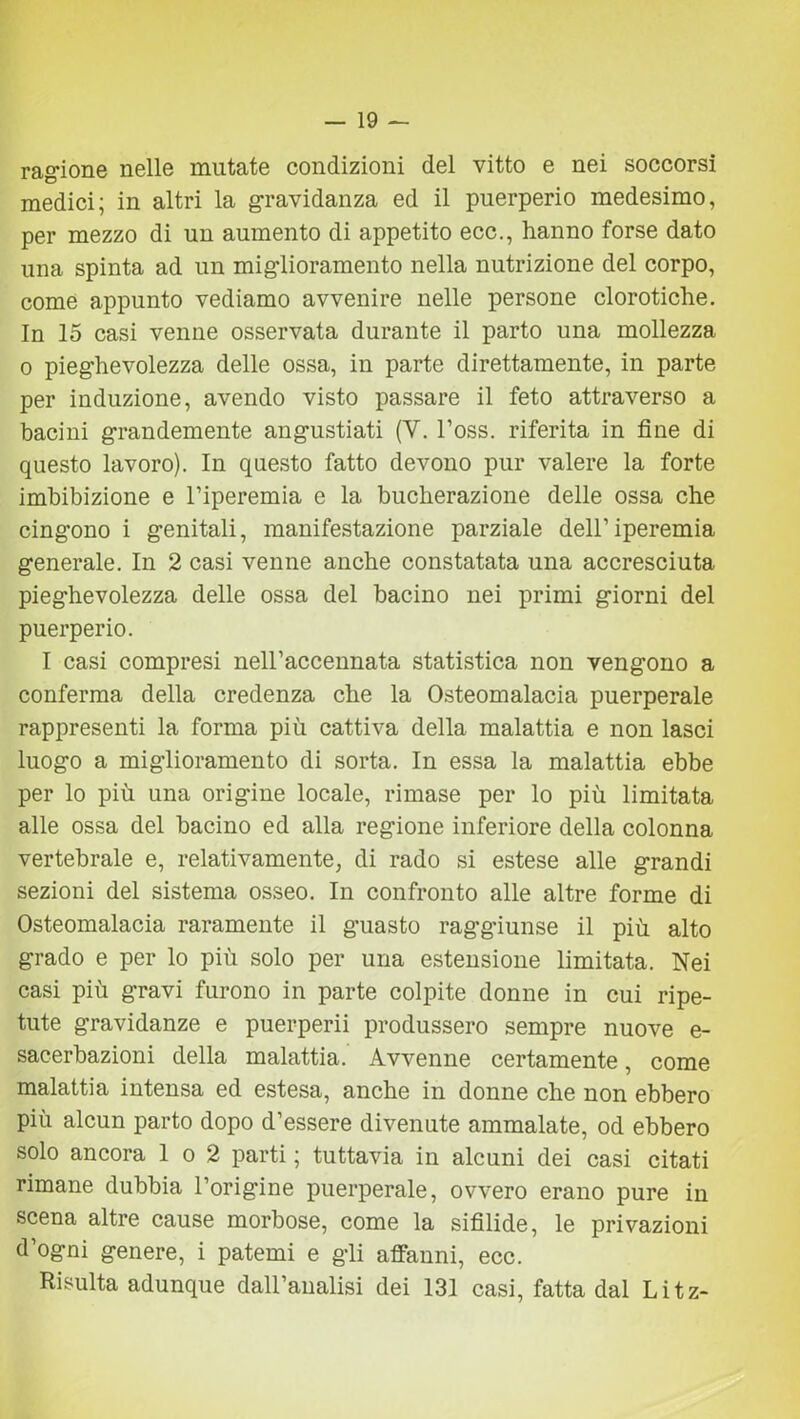 ragione nelle mutate condizioni del vitto e nei soccorsi medici; in altri la gravidanza ed il puerperio medesimo, per mezzo di un aumento di appetito ecc., hanno forse dato una spinta ad un miglioramento nella nutrizione del corpo, come appunto vediamo avvenire nelle persone clorotiche. In 15 casi venne osservata durante il parto una mollezza o pieghevolezza delle ossa, in parte direttamente, in parte per induzione, avendo visto passare il feto attraverso a bacini grandemente angustiati (V. l’oss. riferita in fine di questo lavoro). In questo fatto devono pur valere la forte imbibizione e l’iperemia e la bucherazione delle ossa che cingono i genitali, manifestazione parziale dell’iperemia generale. In 2 casi venne anche constatata una accresciuta pieghevolezza delle ossa del bacino nei primi giorni del puerperio. I casi compresi nell’accennata statistica non vengono a conferma della credenza che la Osteomalacia puerperale rappresenti la forma più cattiva della malattia e non lasci luogo a miglioramento di sorta. In essa la malattia ebbe per lo più una origine locale, rimase per lo più limitata alle ossa del bacino ed alla regione inferiore della colonna vertebrale e, relativamente, di rado si estese alle grandi sezioni del sistema osseo. In confronto alle altre forme di Osteomalacia raramente il guasto raggiunse il più alto grado e per lo più solo per una estensione limitata. Nei casi più gravi furono in parte colpite donne in cui ripe- tute gravidanze e puerperii produssero sempre nuove e- sacerbazioni della malattia. Avvenne certamente, come malattia intensa ed estesa, anche in donne che non ebbero più alcun parto dopo d’essere divenute ammalate, od ebbero solo ancora 1 o 2 parti ; tuttavia in alcuni dei casi citati rimane dubbia l’origine puerperale, ovvero erano pure in scena altre cause morbose, come la sifilide, le privazioni d’ogni genere, i patemi e gli affanni, ecc. Risulta adunque dall’analisi dei 131 casi, fatta dal Litz-