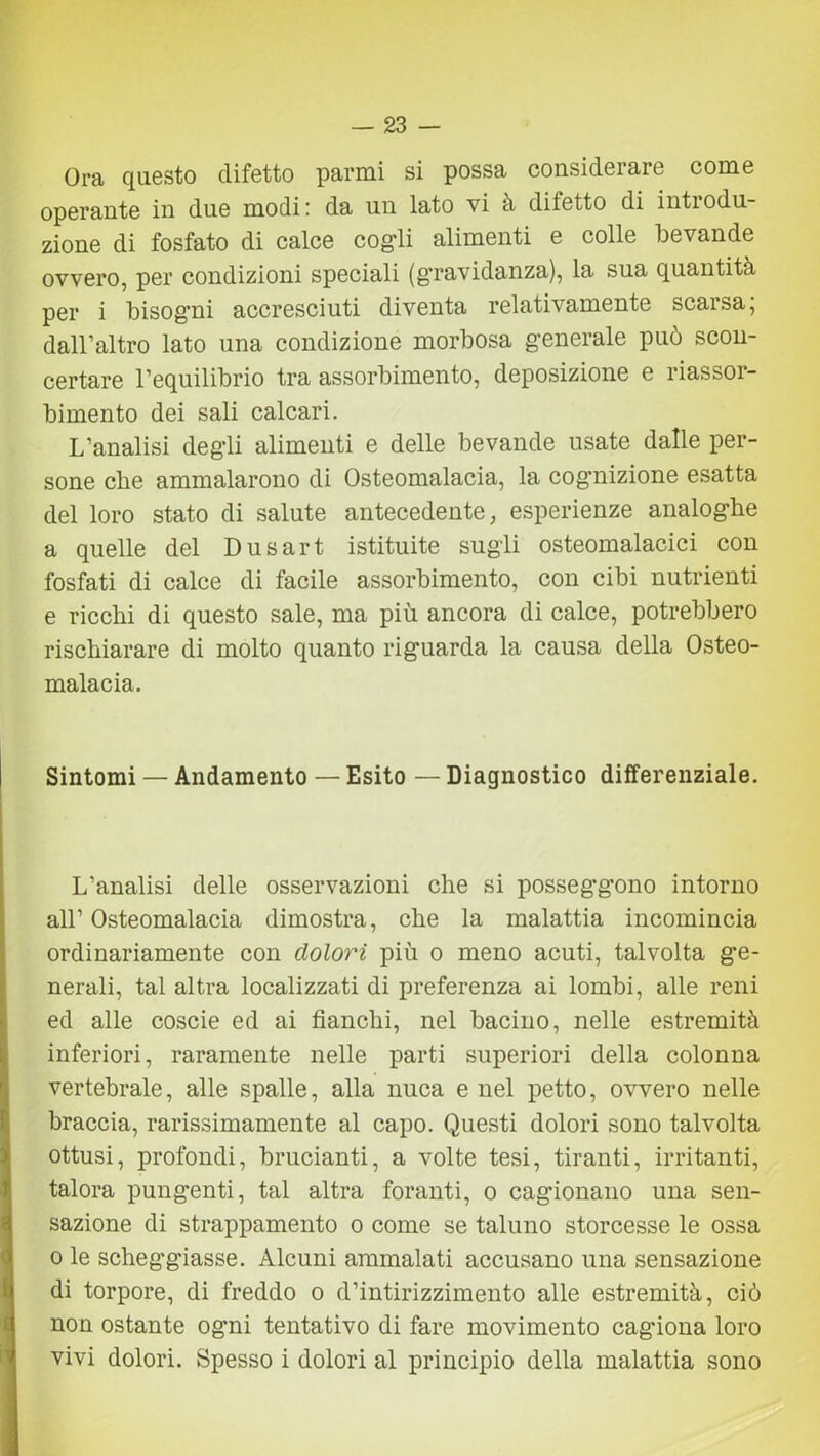 Ora questo difetto panni si possa considerare come operante in due modi: da un lato vi à difetto di introdu- zione di fosfato di calce cogli alimenti e colle bevande ovvero, per condizioni speciali (gravidanza), la sua quantità per i bisogni accresciuti diventa relativamente scarsa, dall’altro lato una condizione morbosa generale può scon- certare l’equilibrio tra assorbimento, deposizione e riassor- bimento dei sali calcari. L’analisi degli alimenti e delle bevande usate dalle per- sone cbe ammalarono di Osteomalacia, la cognizione esatta del loro stato di salute antecedente, esperienze analoghe a quelle del Dusart istituite sugli osteomalacici con fosfati di calce di facile assorbimento, con cibi nutrienti e ricchi di questo sale, ma più ancora di calce, potrebbero rischiarare di molto quanto riguarda la causa della Osteo- malacia. Sintomi — Andamento — Esito — Diagnostico differenziale. L’analisi delle osservazioni che si posseggono intorno all’ Osteomalacia dimostra, che la malattia incomincia ordinariamente con dolori più o meno acuti, talvolta ge- nerali, tal altra localizzati di preferenza ai lombi, alle reni ed alle coscie ed ai fianchi, nel bacino, nelle estremità inferiori, raramente nelle parti superiori della colonna vertebrale, alle spalle, alla nuca e nel petto, ovvero nelle braccia, rarissimamente al capo. Questi dolori sono talvolta ottusi, profondi, brucianti, a volte tesi, tiranti, irritanti, talora pungenti, tal altra foranti, o cagionano una sen- sazione di strappamento o come se taluno storcesse le ossa o le scheggiasse. Alcuni ammalati accusano una sensazione di torpore, di freddo o d’intirizzimento alle estremità, ciò non ostante ogni tentativo di fare movimento cagiona loro vivi dolori. Spesso i dolori al principio della malattia sono