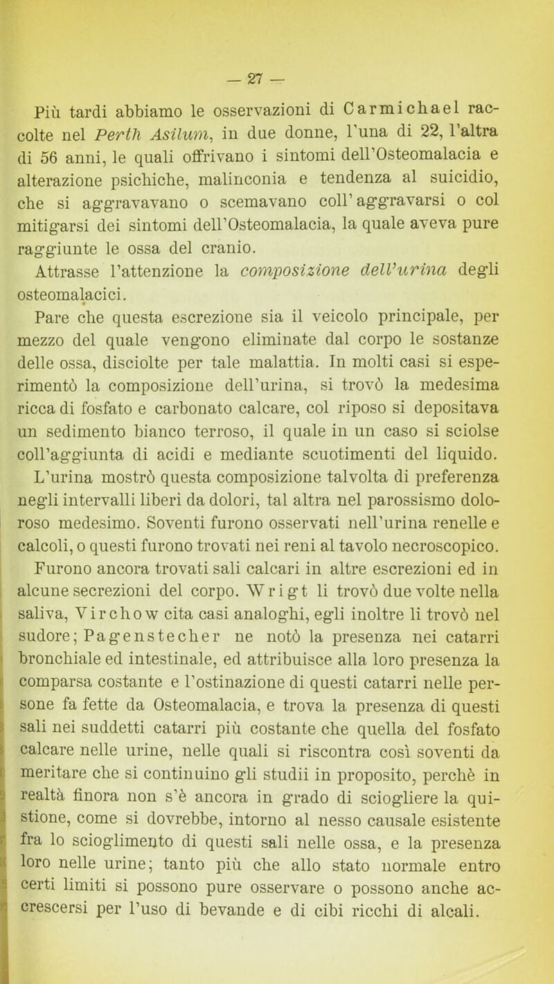 -27 — Più tardi abbiamo le osservazioni di Carmichael rac- colte nel Pertli Asilum, in due donne, 1 una di 22, 1 altra di 56 anni, le quali offrivano i sintomi dell’Osteomalacia e alterazione psichiche, malinconia e tendenza al suicidio, che si aggravavano o scemavano coll1 aggravarsi o col mitigarsi dei sintomi deirOsteomalacia, la quale aveva pure raggiunte le ossa del cranio. Attrasse l’attenzione la composizione dell*urina degli osteomalacici. Pare che questa escrezione sia il veicolo principale, per mezzo del quale vengono eliminate dal corpo le sostanze delle ossa, disciolte per tale malattia. In molti casi si espe- rimentò la composizione dell1 urina, si trovò la medesima ricca di fosfato e carbonato calcare, col riposo si depositava un sedimento bianco terroso, il quale in un caso si sciolse coll’aggiunta di acidi e mediante scuotimenti del liquido. L’urina mostrò questa composizione talvolta di preferenza negli intervalli liberi da dolori, tal altra nel parossismo dolo- roso medesimo. Soventi furono osservati nell’urina renelle e calcoli, o questi furono trovati nei reni al tavolo necroscopico. Furono ancora trovati sali calcari in altre escrezioni ed in alcune secrezioni del corpo. Wrigt li trovò due volte nella saliva, Yirchow cita casi analoghi, egli inoltre li trovò nel sudore; Pagenstecher ne notò la presenza nei catarri bronchiale ed intestinale, ed attribuisce alla loro presenza la comparsa costante e l’ostinazione di questi catarri nelle per- sone fa fette da Osteomalacia, e trova la presenza di questi sali nei suddetti catarri più costante che quella del fosfato calcare nelle urine, nelle quali si riscontra così soventi da meritare che si continuino gdi studii in proposito, perchè in realtà finora non s’è ancora in grado di sciogliere la qui- stione, come si dovrebbe, intorno al nesso causale esistente fra lo scioglimento di questi sali nelle ossa, e la presenza loro nelle urine; tanto più che allo stato normale entro certi limiti si possono pure osservare o possono anche ac- crescersi per l’uso di bevande e di cibi ricchi di alcali.