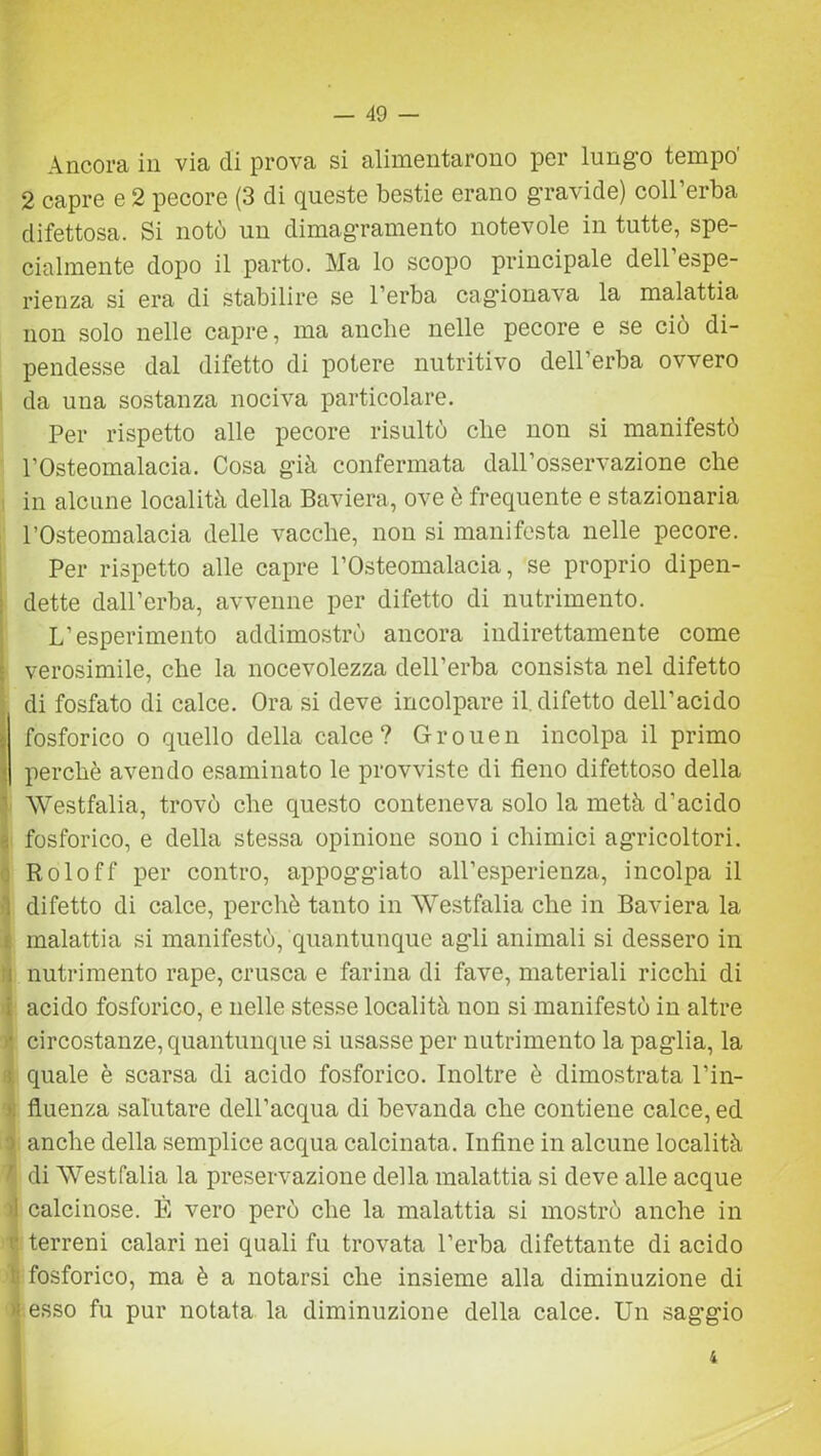 Ancora in via di prova si alimentarono per lungo tempo' 2 capre e 2 pecore (3 di queste bestie erano gravide) coll’erba difettosa. Si notò un dimagramento notevole in tutte, spe- cialmente dopo il parto. Ma lo scopo principale dell’espe- rienza si era di stabilire se l’erba cagionava la malattia non solo nelle capre, ma anche nelle pecore e se ciò di- pendesse dal difetto di potere nutritivo dell’erba ovvero da una sostanza nociva particolare. Per rispetto alle pecore risultò che non si manifestò l’Osteomalacia. Cosa già confermata dall’osservazione che in alcune località della Baviera, ove è frequente e stazionaria l’Osteomalacia delle vacche, non si manifesta nelle pecore. Per rispetto alle capre l’Osteomalacia, se proprio dipen- dette dall’erba, avvenne per difetto di nutrimento. L’esperimento addimostrò ancora indirettamente come verosimile, che la nocevolezza dell’erba consista nel difetto di fosfato di calce. Ora si deve incolpare il difetto dell’acido t fosforico o quello della calce? Grouen incolpa il primo ■. perchè avendo esaminato le provviste di fieno difettoso della Westfalia, trovò che questo conteneva solo la metà d’acido | fosforico, e della stessa opinione sono i chimici agricoltori. Roloff per contro, appoggiato all’esperienza, incolpa il i difetto di calce, perchè tanto in Westfalia che in Baviera la s malattia si manifestò, quantunque agli animali si dessero in i nutrimento rape, crusca e farina di fave, materiali ricchi di I acido fosforico, e nelle stesse località non si manifestò in altre circostanze, quantunque si usasse per nutrimento la paglia, la ; quale è scarsa di acido fosforico. Inoltre è dimostrata l’in- fluenza salutare dell’acqua di bevanda che contiene calce, ed 3 anche della semplice acqua calcinata. Infine in alcune località Ì di Westfalia la preservazione della malattia si deve alle acque il calcinose. È vero però che la malattia si mostrò anche in f’ terreni calari nei quali fu trovata l’erba difettante di acido t fosforico, ma è a notarsi che insieme alla diminuzione di >; esso fu pur notata la diminuzione della calce. Un saggio i i