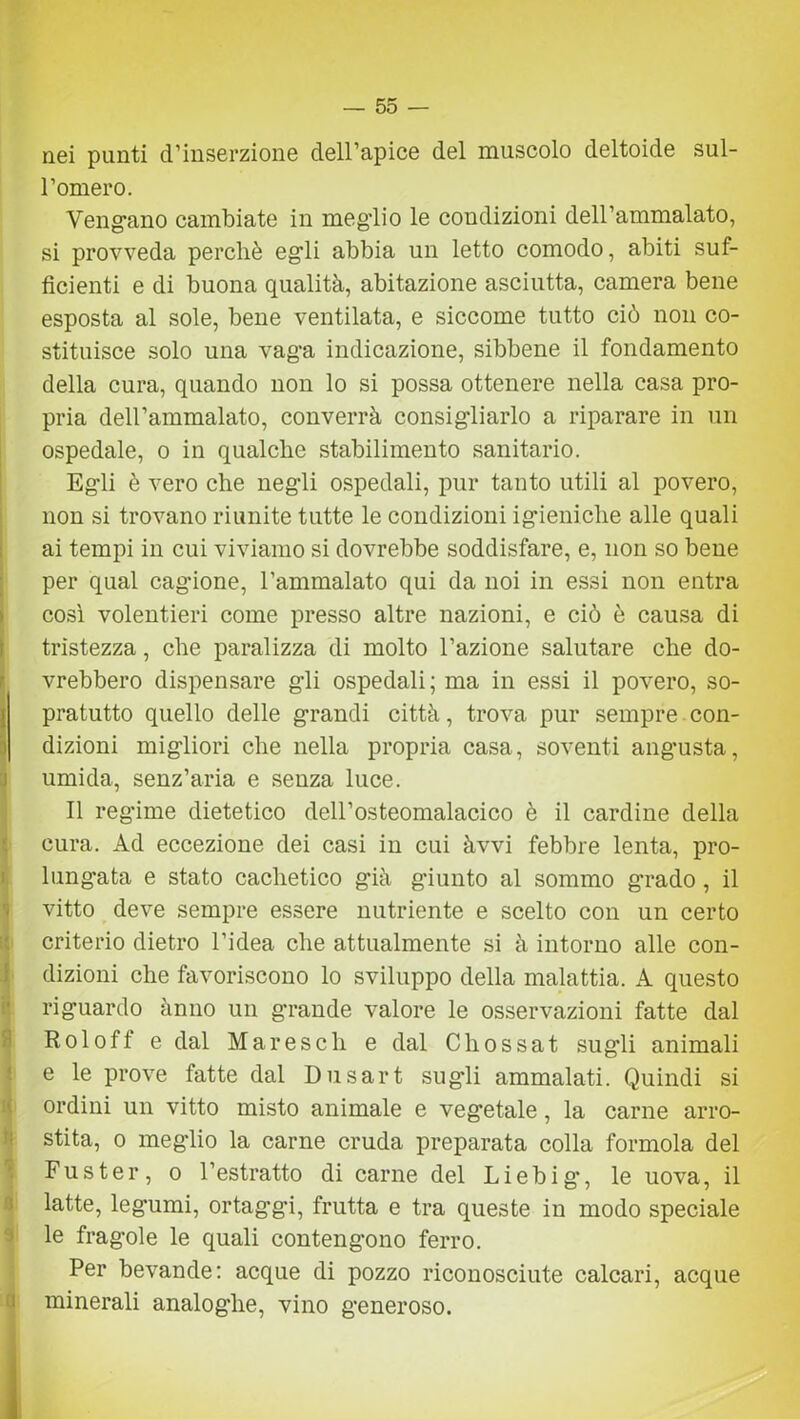 nei punti d’inserzione dell’apice del muscolo deltoide sul- l’omero. Vengano cambiate in meg'lio le condizioni dell’ammalato, si provveda perchè egli abbia un letto comodo, abiti suf- ficienti e di buona qualità, abitazione asciutta, camera bene esposta al sole, bene ventilata, e siccome tutto ciò non co- stituisce solo una vaga indicazione, sibbene il fondamento della cura, quando non lo si possa ottenere nella casa pro- pria dell’ammalato, converrà consigliarlo a riparare in un ospedale, o in qualche stabilimento sanitario. Egli è vero che negli ospedali, pur tanto utili al povero, non si trovano riunite tutte le condizioni igieniche alle quali ai tempi in cui viviamo si dovrebbe soddisfare, e, non so bene per qual cagione, l’ammalato qui da noi in essi non entra così volentieri come presso altre nazioni, e ciò è causa di tristezza, che paralizza di molto l’azione salutare che do- vrebbero dispensare gli ospedali ; ma in essi il povero, so- pratutto quello delle grandi città, trova pur sempre con- i dizioni migliori che nella propria casa, soventi angusta, umida, senz’aria e senza luce. Il regime dietetico dell’osteomalacico è il cardine della cura. Ad eccezione dei casi in cui àvvi febbre lenta, pro- lungata e stato cachetico già g’iunto al sommo grado, il vitto deve sempre essere nutriente e scelto con un certo criterio dietro l’idea che attualmente si à intorno alle con- dizioni che favoriscono lo sviluppo della malattia. A questo riguardo ànno un grande valore le osservazioni fatte dal Roloff e dal Mareseli e dal Chossat sugli animali e le prove fatte dal Dusart sugli ammalati. Quindi si ordini un vitto misto animale e vegetale, la carne arro- stita, o meglio la carne cruda preparata colla forinola del Fuster, o l’estratto di carne del Liebig, le uova, il latte, legumi, ortaggi, frutta e tra queste in modo speciale le fragole le quali contengono ferro. Per bevande: acque di pozzo riconosciute calcari, acque minerali analoghe, vino generoso.