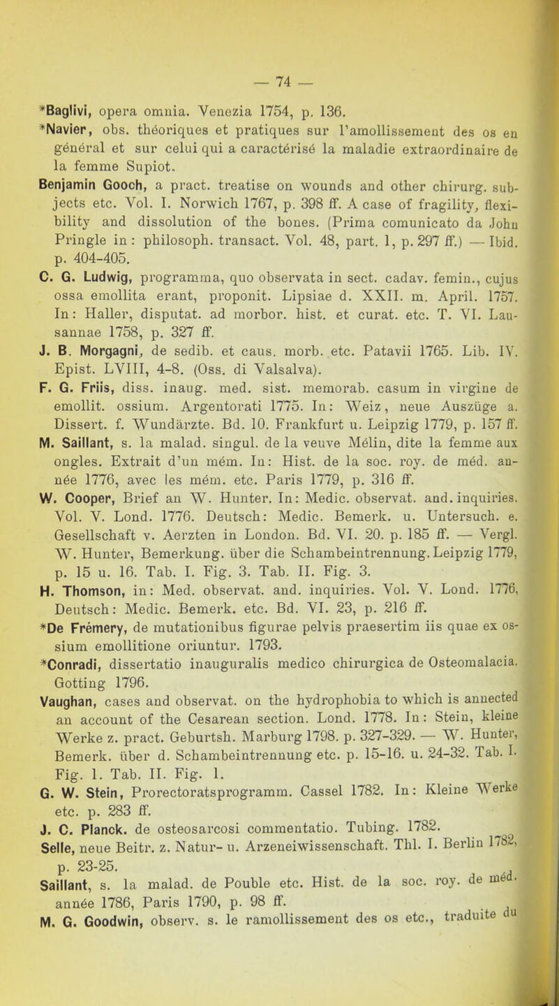 Baglivi, opera omnia. Venezia 1754, p. 136. Navier, obs. thóoriques et pratiques sur Tamollissement des os en général et sur celui qui a caractérisé la maladie extraordinaire de la femme Supiot. Benjamin Gooch, a pract. treatise on wounds and other chirurg. sub- jects etc. Voi. I. Norwich 1767, p. 398 ff. A case of fragility, flexi- bility and dissolution of thè bones. (Prima comunicato da John Pringle in: philosoph. transact. Voi. 48, part. 1, p. 297 if.) —Ibid. p. 404-405. C. G. Ludwig, programma, quo observata in sect. cadav. femin., cujus ossa emollita erant, proponit. Lipsiae d. XXII. m. Aprii. 1757. In : Haller, disputat. ad morbor. hist. et curat. etc. T. VI. Lau- sannae 1758, p. 327 ff'. J. B. Morgagni, de sedib. et caus. morb. etc. Patavii 1765. Lib. IV. Epist. LVIII, 4-8. (Oss. di Valsalva). F. G. Friis, diss. inaug. med. sist. memorab. casum in virgine de emollit. ossium. Argentorati 1775. In: Weiz, neue Ausziige a. Dissert. f. Wundàrzte. Bd. 10. Frankfurt u. Leipzig 1779, p. 157 ff. M. Saillant, s. la malad. singul. de la veuve Mélin, dite la femme aux ongles. Extrait d’un mém. In: Hist. de la soc. roy. de méd. an- née 1776, avec les mém. etc. Paris 1779, p. 316 ff. W. Cooper, Brief an W. Hunter. In: Medie, observat. and. inquiries. Voi. V. Lond. 1776. Deutsch: Medie. Bemerk. u. Untersuch. e. Gesellschaft v. Aerzten in London. Bd. VI. 20. p. 185 ff. — Vergi. W. Hunter, Bemerkung. iiber die Schambeintrennung. Leipzig 1779, p. 15 u. 16. Tab. I. Fig. 3. Tab. IL Fig. 3. H. Thomson, in: Med. observat. and. inquiries. Voi. V. Lond. 1776, Deutsch: Medie. Bemerk. etc. Bd. VI. 23, p. 216 ff. *De Frémery, de mutationibus figurae pelvis praesertim iis quae ex os- sium emollitione oriuntur. 1793. *Conradi, dissertatio inauguralis medico chirurgica de Osteomalacia. Gotting 1796. Vaughan, cases and observat. on thè hydrophobia to which is annected an account of thè Cesarean section. Lond. 1778. In: Stein, kleine Werke z. pract. Geburtsh. Marburg 1798. p. 327-329. — W. Hunter, Bemerk. Iiber d. Schambeintrennung etc. p. 15-16. u. 24-32. Tab. I. Fig. 1. Tab. IL Fig. 1. G. W. Stein, Prorectoratsprogramm. Cassel 1782. In: Kleine Verte etc. p. 283 ff. J. C. Planck, de osteosarcosi commentatio. Tubing. 1782. Selle, neue Beitr. z. Natur-u. Arzeneiwissenschaft. Thl. I. Berlin L8-, p. 23-25. I Saillant, s. la malad. de Pouble etc. Hist. de la soc. roy. de med. année 1786, Paris 1790, p. 98 ff. M. G. Goodwin, observ. s. le ramollissement des os etc., tradiate du