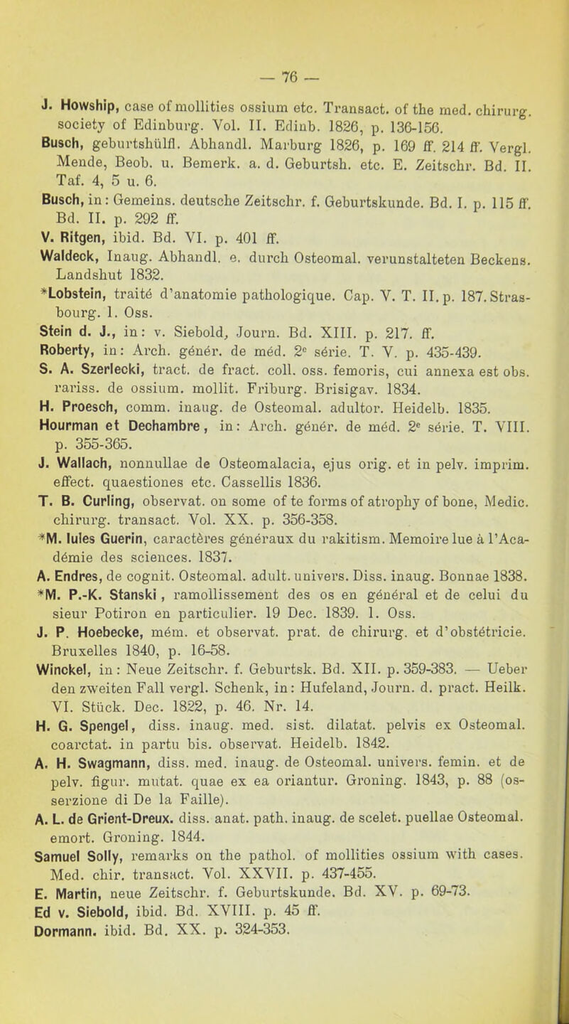 J. Howship, case of mollities ossium etc. Transact. of thè rned. chirurg. society of Edinburg. Voi. II. Edinb. 1826, p. 136-156. Busch, geburtshulfi. Abhandl. Marburg 1826, p. 169 ff. 214 ff. Vergi. Mende, Beob. u. Bemerk. a. d. Geburtsh. etc. E. Zeitschr. Bd. II. Taf. 4, 5 u. 6. Busch, in: Gemeins. deutsche Zeitschr. f. Geburtskunde. Bd. I. p. Ilo ff Bd. II. p. 292 ff. V. Ritgen, ibid. Bd. VI. p. 401 ff. Waldeck, Inaug. Abhandl. e. durch Osteomal. verunstalteten Beckens. Landsbut 1832. *Lobstein, traité d’anatomie patbologique. Cap. V. T. II. p. 187. Stras- bourg. 1. Oss. Stein d. J., in: v. Siebold, Journ. Bd. XIII. p. 217. ff. Roberty, in: Arch. génér. de méd. 2° sèrie. T. V. p. 435-439. S. A. Szerlecki, tract. de fract. coll. oss. femoris, cui annexa est obs. rariss. de ossium. mollit. Friburg. Brisigav. 1834. H. Proesch, comm. inaug. de Osteomal. adultor. Heidelb. 1835. Hourman et Dechambre, in: Arch. génér. de méd. 2C sèrie. T. Vili, p. 355-365. J. Wallach, nonnullae de Osteomalacia, ejus orig. et in pelv. imprim. effect. quaestiones etc. Cassellis 1836. T. B. Curling, observat. on some of te forms of atrophy of bone, Medie, chirurg. transact. Voi. XX. p. 356-358. *M. lules Guerin, caractères généraux du rakitism. Memoirelue à l’Aca- démie des Sciences. 1837. A. Endres, de cognit. Osteomal. adult. univers. Diss. inaug. Bonnae 1838. *M. P.-K. Stanski, ramollissement des os en général et de celui du sieur Potiron en particulier. 19 Dee. 1839. 1. Oss. J. P. Hoebecke, mém. et observat. prat. de chirurg. et d’obstétricie. Bruxelles 1840, p. 16-58. Winckel, in : Neue Zeitschr. f. Geburtsk. Bd. XII. p. 359-383. — Ueber den zweiten Fall vergi. Schenk, in: Hufeland, Journ. d. pract. Heilk. VI. Stiick. Dee. 1822, p. 46. Nr. 14. H. G. Spengel, diss. inaug. med. sist. dilatat. pelvis ex Osteomal. coarctat. in partu bis. observat. Heidelb. 1842. A. H. Swagmann, diss. med. inaug. de Osteomal. univers. femin. et de pelv. figur. mutat. quae ex ea oriantur. Groning. 1843, p. 88 (os- serzione di De la Faille). A. L. de Grient-Dreux. diss. anat. path. inaug. de scelet. puellae Osteomal. emort. Groning. 1844. Samuel Solly, remarks on thè pathol. of mollities ossium with cases. Med. chir. transact. Voi. XXVII. p. 437-455. E. Martin, neue Zeitschr. f. Geburtskunde. Bd. XV. p. 69-73. Ed v. Siebold, ibid. Bd. XVIII. p. 45 ff. Dormann. ibid. Bd. XX. p. 324-353.