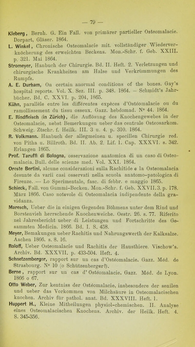 Kleberg, Bernh. GL Ein Fall, von primàrer partieller Osteomalacie. Dorpart, Glàser. 1864. L. Winkel, Chronische Osteomalacie mit. vollstàndiger Wiederver- knòcherung des erweicbten Beckens. Mon.-Schr. f. Geb. XXIII. p. 321. Mai 1864. Stromeyer, Hanbuch der Chirurgie. Bd. II. Heft. 2. Verletzungen und chirurgische Krankheiten am Halse und Verkriimmungen des Rumpfs. A. E. Durham, On certain auormal conditions of thè bones. Gay’s hospital reports. Voi. X. Sez. III. p. 348. 1864. — Schmidt’s Jahr- biicher. Bd. C. XXVI. p. 204, 1865. Kuhn, parallèle entre les différentes expèces d’Ostéomalacie ou du ramollissement du tissu osseux. Gazz. hebdomad. N° 44. 1864. E. Rindfleisch (in Ziirich), die Auflosung des Knochengewebes in der Osteomalacie, nebst Bemerkungen ueber das centrale Osteosarkom. Sckweig. Ztschr. f. Heilk. III. 3 u. 4. p. 310. 1864. R. Volkmann. Hanbuch der allegmeinen u. specillen Chirurgie red. von Pitha u. Billroth. Bd. II. Ab. 2. Lif. 1. Cap. XXXVI. s. 342. Erlangen 1865. Prof. Taruffì di Bologna, osservazione anatomica di un caso di Osteo- malacia. Bull, delle scienze med. Voi. XXI. 1864. Oreste Bertini, alcune considerazioni sulla Rachitide e la Osteomalacia desunte da varii casi osservati nella scuola anatomo-patologica di Firenze. —• Lo Sperimentale, fase, di febbr. e maggio 1865. Schieck, Fall, von Gummi-Becken. Mon.-Schr. f. Geb. XXVII.3. p. 178. Màrz 1866. Caso notevole di Osteomalacia indipendente della gra- vidanza. Maresch, Ueber die in einigen Gegenden Bòhmens unter dem Rind und Borstenvieh herrschende Kuochenweiche. Oestr. 26. s. 77. Riferito nel Jahresbericht ueber di Leistungen und Fortschritte des Ge- sammten Medicin. 1866. Bd. I. S. 458. Meyer, Bemakungen ueber Rachitis und Nalirungswerth der Kalksalze. Aachen 1866. s. 8. 16. Roloff, Ueber Osteomalacie und Rachitis der Hausthiere. Vischow’s. Archiv. Bd. XXXVII. p. 433-504. Heft. 4. Schnetzemberger, rapport sur un cas d’Ostéomalacie. Gazz. Méd. de Strasbourg. N° 10 (o Schiitzenberger?). Berne, rapport sur un cas d’Ostéomalacie. Gazz. Méd. de Lyon. 1866 o 67. Otto Weber, Zur kentniss der Ostéomalacie, insbesondere der senilen und ueber das Vorkommen von Milchsàure in Osteomalacischen knochen. Archiv fiir pathol. anat. Bd. XXXVIII. Heft. 1. Huppert H., Kleine Mitheiluugen pliysiol-chemischen. II. Analyse eines Osteomalacischen Knochens. Archiv. der Heilk. Heft 4 S. 345-356.