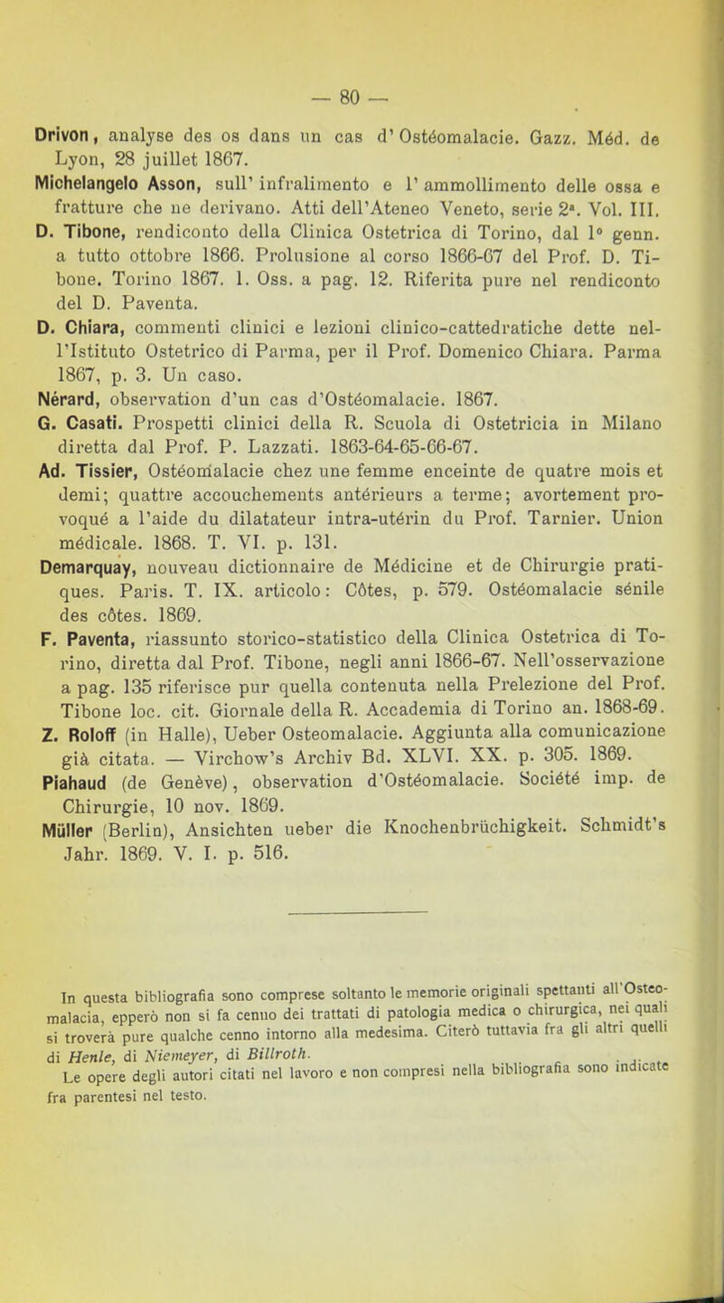 Drivon, analyse des os dans un cas d’Ostéomalacie. Gazz. Méd. de Lyon, 28 juillet 1867. Michelangelo Asson, sull’ infralimento e 1’ ammollimento delle ossa e fratture che ne derivano. Atti dell’Ateneo Veneto, serie 2*. Voi. Ili, D. Tibone, rendiconto della Clinica Ostetrica di Torino, dal 1° genn. a tutto ottobre 1866. Prolusione al corso 1866-67 del Prof. D. Ti- bone. Torino 1867. 1. Oss. a pag. 12. Riferita pure nel rendiconto del D. Paventa. D. Chiara, commenti clinici e lezioni clini co-cattedratiche dette nel- l’Istituto Ostetrico di Parma, per il Prof. Domenico Chiara. Parma 1867, p. 3. Un caso. Nérard, observation d’un cas d’Ostéomalacie. 1867. G. Casati. Prospetti clinici della R. Scuola di Ostetricia in Milano diretta dal Prof. P. Lazzati. 1863-64-65-66-67. Ad. Tissier, Ostéomalacie chez une femme enceinte de quatre mois et demi; quattre accouchements antérieurs a terme; avortement pro- voqué a l’aide du dilatateur intra-utérin du Prof. Tarnier. Union médicale. 1868. T. VI. p. 131. Demarquay, nouveau dictionnaire de Médicine et de Chirurgie prati- ques. Paris. T. IX. articolo: Cótes, p. 579. Ostéomalacie sénile des cótes. 1869. F. Paventa, riassunto storico-statistico della Clinica Ostetrica di To- rino, diretta dal Prof. Tibone, negli anni 1866-67. Nell’osservazione a pag. 135 riferisce pur quella contenuta nella Prelezione del Prof. Tibone loc. cit. Giornale della R. Accademia di Torino an. 1868-69. Z. Roloff (in Halle), Ueber Ostéomalacie. Aggiunta alla comunicazione già citata. — Virchow’s Archiv Bd. XLVI. XX. p. 30o. 1869. Piahaud (de Genève), observation d’Ostéomalacie. Société imp. de Chirurgie, 10 nov. 1869. Miiller (Berlin), Ansichten ueber die Knochenbriichigkeit. Schmidt’s Jahr. 1869. V. I. p. 516. In questa bibliografia sono comprese soltanto le memorie originali spettatiti all Osteo- malacia, epperò non si fa cenno dei trattati di patologia medica o chirurgica, nei quali si troverà pure qualche cenno intorno alla medesima. Citerò tuttavia fra gli altri quelli di Henle, di Niemeyer, di Billroth. . . Le opere degli autori citati nel lavoro e non compresi nella bibliografia sono indicate fra parentesi nel testo.