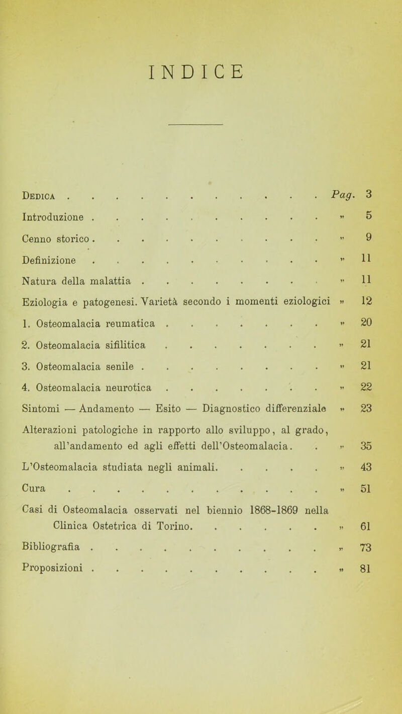 INDICE Dedica Pag• 3 Introduzione « 5 Cenno storico «9 Definizione ” H Natura della malattia 11 Eziologia e patogenesi. Varietà secondo i momenti eziologici » 12 1. Osteomalacia reumatica » 20 2. Osteomalacia sifilitica » 21 3. Osteomalacia senile 21 4. Osteomalacia neurotica « 22 Sintomi — Andamento — Esito — Diagnostico differenziale »• 23 Alterazioni patologiche in rapporto allo sviluppo, al grado, all’andamento ed agli effetti dell’Osteomalacia. . >• 35 L’Osteomalacia studiata negli animali » 43 Cura » 51 Casi di Osteomalacia osservati nel biennio 1868-1869 nella Clinica Ostetrica di Torino ..61 Bibliografia *73 Proposizioni «81