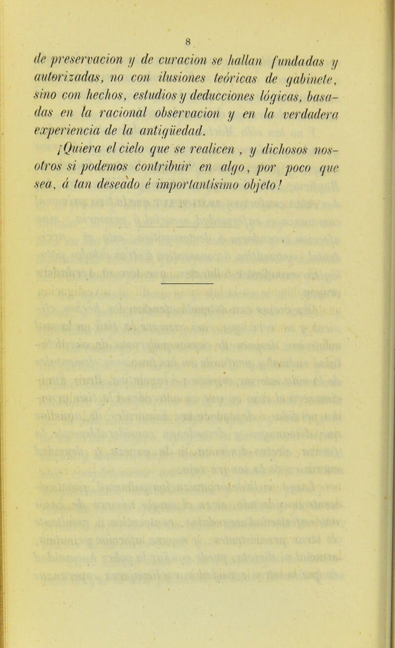 de preservación y de curación se hallan f undadas y autorizadas, no con ilusiones teóricas de gabinete, sino con hechos, estudios y deducciones lógicas, basa- das en la racional observación y en la verdadera experiencia de la antigüedad. ¡Quiera el cielo que se realicen , y dichosos nos- otros si podemos contribuir en algo, por poco que sea, ó, tan deseado é importantísimo objeto!