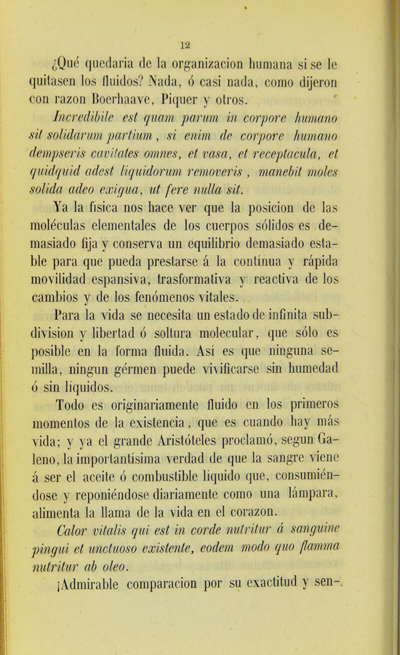 ¿Qué quedaría de la organización humana si se le quitasen los Huidos? Nada, ó casi nada, como dijeron con razón Boerhaave, Piquer y otros. Incredibile est quam parum in corpore humano sit solidarum partium, si enirn de corpore humano dempseris cav itates omnes, et vasa, et recepta cuta, ct quidquid adest liquidorum removeris , manebit moles solida adeo exigua, ut fere nulla sit. Ya la física nos hace ver que la posición de las moléculas elementales de los cuerpos sólidos es de- masiado fija y conserva un equilibrio demasiado esta- ble para que pueda prestarse á la continua y rápida movilidad espansiva, trasformativa y reactiva de los cambios y de los fenómenos vitales. Para la vida se necesita un estado de infinita sub- división y libertad ó soltura molecular, que sólo es posible en la forma fluida. Así es que ninguna se- milla, ningún gérmen puede vivificarse sin humedad ó sin líquidos. Todo es originariamente fluido en los primeros momentos de la existencia, que es cuando hay más vida; y ya el grande Aristóteles proclamó, según Ga- leno, la importantísima verdad de que la sangre viene á ser el aceite ó combustible líquido que, consumién- dose y reponiéndose diariamente como una lámpara, alimenta la llama de la vida en el corazón. Calor vitalis qui est in corde nutritur á sanguine pingui et unctuoso existente, eodem modo quo ¡lamina nutritur ab oleo. ¡Admirable comparación por su exactitud y sen-.