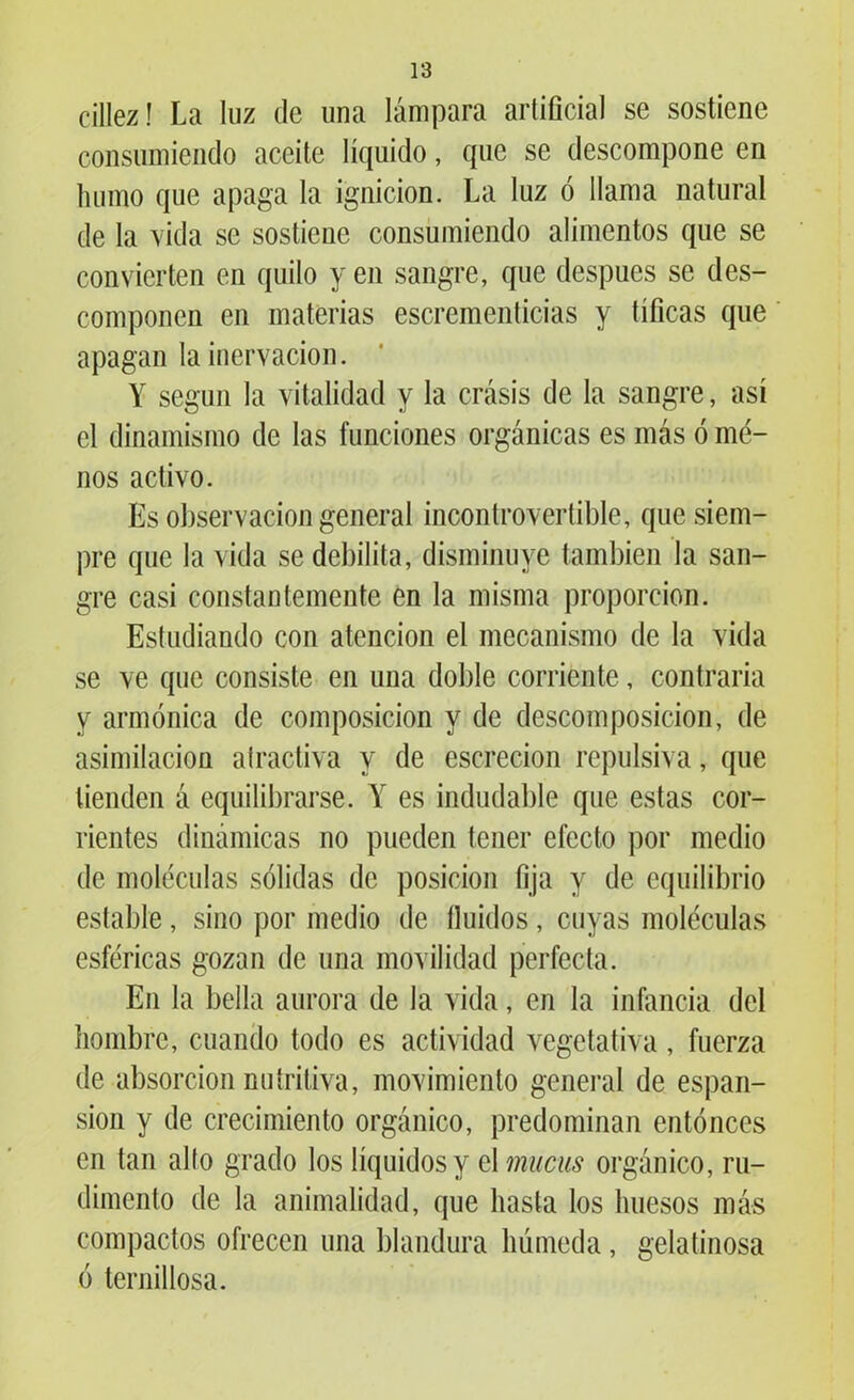 cillez! La luz de una lámpara artificial se sostiene consumiendo aceite líquido, que se descompone en humo que apaga la ignición. La luz ó llama natural de la vida se sostiene consumiendo alimentos que se convierten en quilo y en sangre, que después se des- componen en materias escrementicias y tíficas que apagan la inervación. Y según la vitalidad y la crasis de la sangre, así el dinamismo de las funciones orgánicas es más ó me- nos activo. Es observación general incontrovertible, que siem- pre que la vida se debilita, disminuye también la san- gre casi constantemente en la misma proporción. Estudiando con atención el mecanismo de la vida se ve que consiste en una doble corriente, contraria y armónica de composición y de descomposición, de asimilación atractiva y de escrecion repulsiva, que tienden á equilibrarse. Y es indudable que estas cor- rientes dinámicas no pueden tener efecto por medio de moléculas sólidas de posición fija y de equilibrio estable, sino por medio de Huidos, cuyas moléculas esféricas gozan de una movilidad perfecta. En la bella aurora de la vida, en la infancia del hombre, cuando todo es actividad vegetativa , fuerza de absorción nutritiva, movimiento general de espan- sion y de crecimiento orgánico, predominan entonces en tan alto grado los líquidos y el mucas orgánico, ru- dimento de la animalidad, que hasta los huesos más compactos ofrecen una blandura húmeda, gelatinosa ó ternillosa.