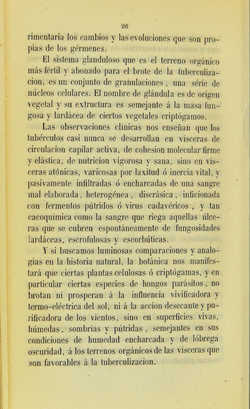 rimentaria los cambios y las evoluciones que son pro- pias de los gérmenes. El sistema glanduloso que es el terreno orgánico más fértil y abonado para el brote de la tuberculiza- ción, es un conjunto de granulaciones , una série de núcleos celulares. El nombre de glándula es de origen vegetal y su extractara es semejante á la masa fun- gosa y lardácea de ciertos vegetales criptógamos. Las observaciones clínicas nos enseñan que los tubérculos casi nunca se desarrollan en visceras de circulación capilar activa, de cohesión molecular firme y elástica, de nutrición vigorosa y sana, sino en vis- ceras atónicas, varicosas por laxitud ó inercia vital, y pasivamente infiltradas ó encharcadas de una sangre mal elaborada, heterogénea , discrásica, inficionada con fermentos pútridos ó virus cadavéricos , y tan cacoquímica como la sangre que riega aquellas úlce- ras que se cubren espontáneamente de fungosidades lardáceas, escrofulosas v escorbúticas. Y si buscamos luminosas comparaciones y analo- gías en la historia natural, la botánica nos manifes- tará que ciertas plantas celulosas ó criptógamas, y en particular ciertas especies de hongos parásitos, no brotan ni prosperan á la iníluencia vivificadora y termo-eléctrica del sol, ni á la acción desecante y pu- rificadera de los vientos, sino en superficies vivas, húmedas, sombrías y pútridas , semejantes en sus condiciones de humedad encharcada y de lóbrega oscuridad, á los terrenos orgánicos de las visceras que son favorables á la tuberculización.