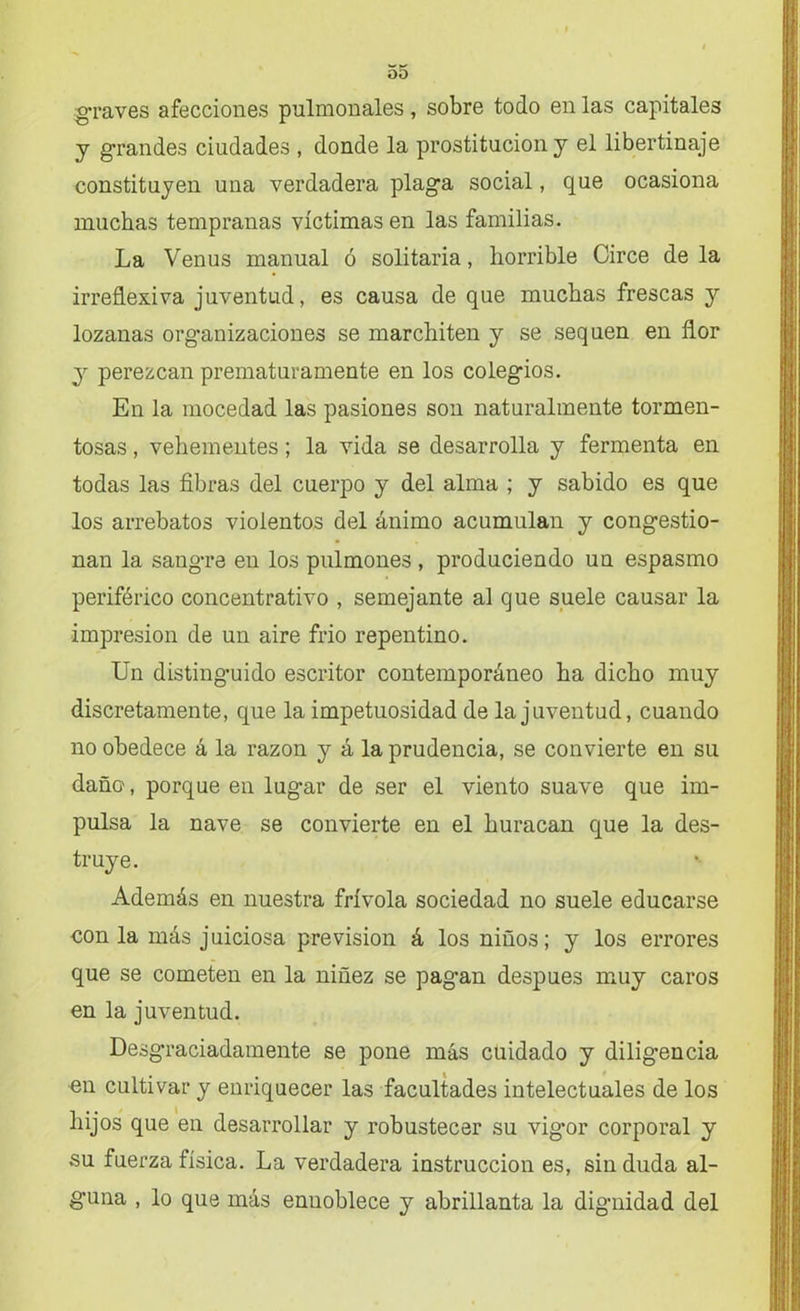 graves afecciones pulmonales, sobre todo en las capitales y grandes ciudades , donde la prostitución y el libertinaje constituyen una verdadera plaga social, que ocasiona muchas tempranas víctimas en las familias. La Venus manual ó solitaria, horrible Circe déla irreflexiva juventud, es causa de que muchas frescas y lozanas organizaciones se marchiten y se sequen en flor y perezcan prematuramente en los colegios. En la mocedad las pasiones son naturalmente tormen- tosas , vehementes; la vida se desarrolla y fermenta en todas las fibras del cuerpo y del alma ; y sabido es que los arrebatos violentos del ánimo acumulan y congestio- nan la sangre en los pulmones , produciendo un espasmo periférico concentrativo , semejante al cjue suele causar la impresión de un aire frió repentino. Un distinguido escritor contemporáneo ha dicho muy discretamente, que la impetuosidad de la juventud, cuando no obedece á la razón y á la prudencia, se convierte en su daño, porque en lugar de ser el viento suave que im- pulsa la nave se convierte en el huracán que la des- truye. Además en nuestra frívola sociedad no suele educarse con la más juiciosa previsión á los niños; y los errores que se cometen en la niñez se pagan después muy caros en la juventud. Desgraciadamente se pone más cuidado y diligencia en cultivar y enriquecer las facultades intelectuales de los hijos que en desarrollar y robustecer su vig*or corporal y su fuerza física. La verdadera instrucción es, sin duda al- guna , lo que más ennoblece y abrillanta la dignidad del