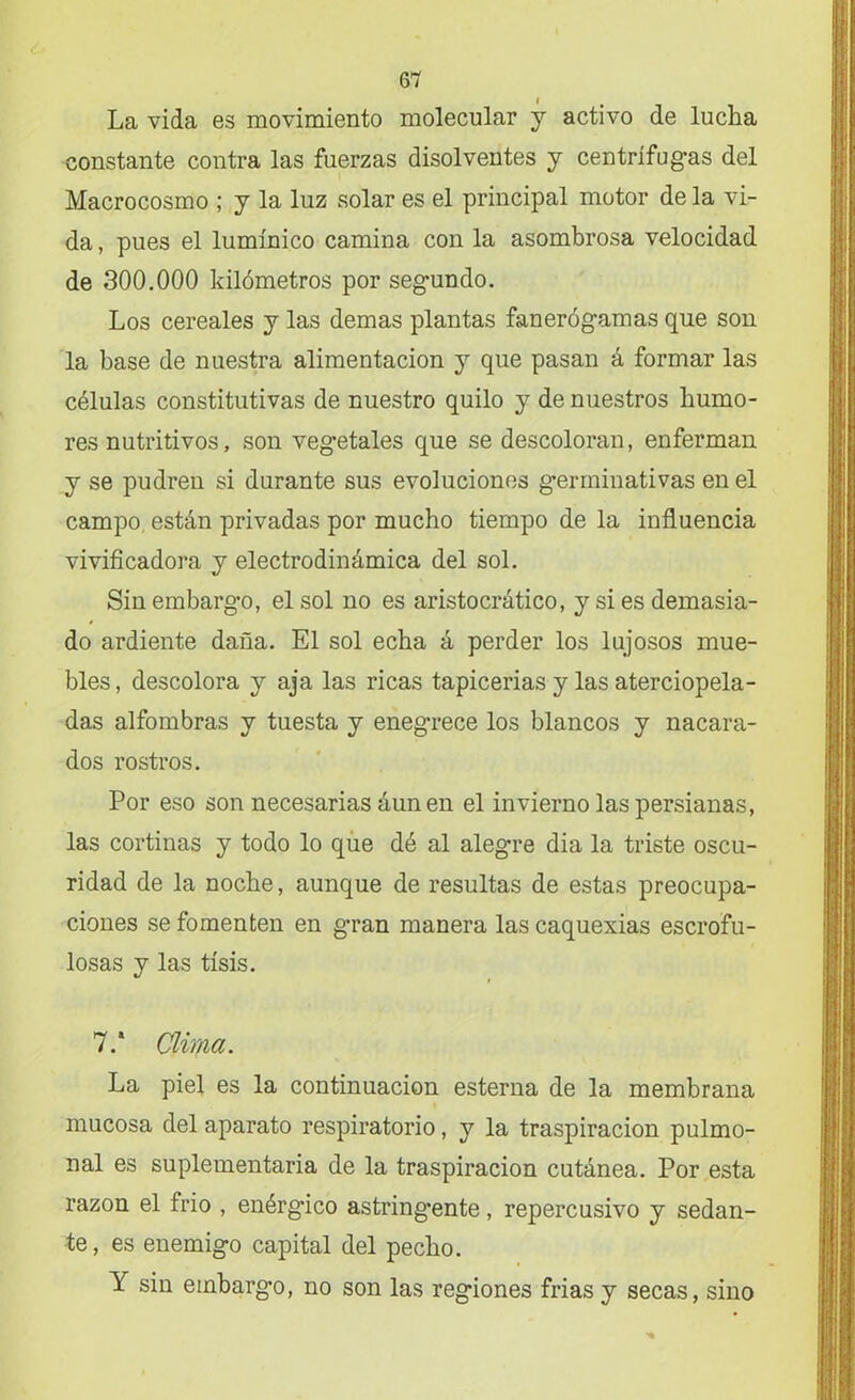La vida es movimiento molecular y activo de lucha constante contra las fuerzas disolventes y centrífugas del Macrocosmo ; y la luz solar es el principal motor de la vi- da , pues el lumínico camina con la asombrosa velocidad de 300.000 kilómetros por segundo. Los cereales y las demas plantas fanerógamas que son la base de nuestra alimentación y que pasan á formar las células constitutivas de nuestro quilo y de nuestros humo- res nutritivos, son vegetales que se descoloran, enferman y se pudren si durante sus evoluciones germinativas en el campo están privadas por mucho tiempo de la influencia vivificadora y electrodinámica del sol. Sin embargo, el sol no es aristocrático, y si es demasia- do ardiente daña. El sol echa á perder los lujosos mue- bles , descolora y aja las ricas tapicerías y las aterciopela- das alfombras y tuesta y eneg*rece los blancos y nacara- dos rostros. Por eso son necesarias áunen el invierno las persianas, las cortinas y todo lo que dé al alegre dia la triste oscu- ridad de la noche, aunque de resultas de estas preocupa- ciones se fomenten en gran manera las caquexias escrofu- losas y las tisis. 7.* Clir/ia. La piel es la continuación esterna de la membrana mucosa del aparato respiratorio, y la traspiración pulmo- nal es suplementaria de la traspiración cutánea. Por esta razón el frió , enérgico astringente, repercusivo y sedan- te, es enemigo capital del pecho. Y sin embargo, no son las regiones frías y secas, sino