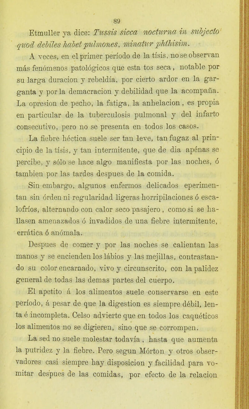 Etmuller ya dice: Tussis sicca nocturna in subjecio quod débiles hábetpulmones, minatur yhlhisim. A veces, en el primer período de la tisis, no se observan más fenómenos patológicos que esta tos seca, notable por su larga duración y rebeldía, por cierto ardor en la gar- ganta y por la demacración y debilidad que la acompaña. La opresión de pecho, la fatiga, la anhelación, es propia en particular de la tuberculosis pulmonal y del infarto consecutivo, pero no se presenta en todos los casos. La fiebre héctica suele ser tan leve, tan fugaz al prin- cipio de la tisis, y tan intermitente, que de dia apénas se percibe, y sólo se hace algo manifiesta por las noches, ó también por las tardes después de la comida. Sin embargo, algunos enfermos delicados eperimen- tan sin órden ni regularidad ligeras horripilaciones ó esca- lofríos, alternando con calor seco pasajero , como si se ha- llasen amenazados ó invadidos de una fiebre intermitente, errática ó anómala. Después de comer y por las noches se calientan las manos y se encienden los lábios y las mejillas, contrastan- do su color encarnado, vivo y circunscrito, con la palidez general de todas las demas partes del cuerpo. El apetito á los alimentos suele conservarse en este período, á pesar de que la dig*estion es siempre débil, len- ta é incompleta. Celso advierte que en todos los caquéticos los alimentos no se digieren, sino que se corrompen. La sed no suele molestar todavía , hasta que aumenta la putridez y la fiebre. Pero seg'un Mórton y otros obser- vadores casi siempre hay disposición y facilidad para vo- mitar después de las comidas, por efecto de la relación