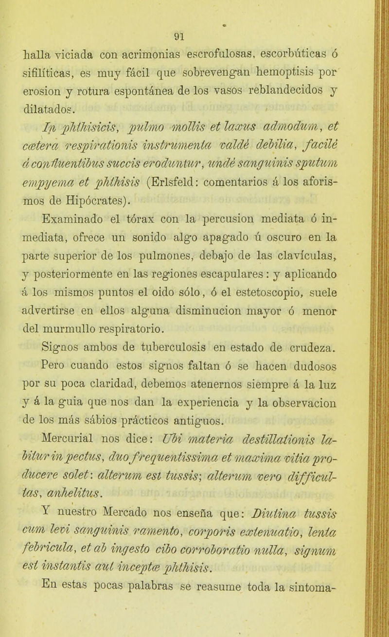 llalla viciada con acrimonias escrofulosas, escorbúticas ó sifilíticas, es muy fácil que sobrevengan hemoptisis por erosión y rotura espontánea de los vasos reblandecidos y dilatados. 1n pTiihisicis, pulmo mótlis et laxus admodum, et cestera r espir adonis instrumenta saldé debilia, facilé d conüuentibus succis eroduntur, undé sanguinis sputum empyema et pJiihisis (Erlsfeld: comentarios á los aforis- mos de Hipócrates). Examinado el tórax con la percusión mediata ó in- mediata, ofrece un sonido alg*o apagado ú oscuro en la parte superior de los pulmones, debajo de las clavículas, y posteriormente en las regiones escapulares : y aplicando á los mismos puntos el oido sólo, ó el estetoscopio, suele advertirse en ellos alguna disminución mayor ó menor del murmullo respiratorio. Signos ambos de tuberculosis en estado de crudeza. Pero cuando estos signos faltan ó se hacen dudosos por su poca claridad, debemos atenernos siempre á la luz y á la guia que nos dan la experiencia y la observación de los más sábios prácticos antiguos. Mercurial nos dice: Ubi materia destillationis Icc- biiurinpedios, cluo frequends sima et máximo, sitia pro- dúcese solet: alterum esl tussis; alterum seso clifficul- ias, anhelitus. \ nuestro Mercado nos enseña que: Diulina tussis cum lesi sanguinis ramento, corporis extenuado, lenice febricula, etab ingesto cibo corroborado molla, signum esl instands aut inceptce phthisis. En estas pocas palabras se reasume toda la sintoma-