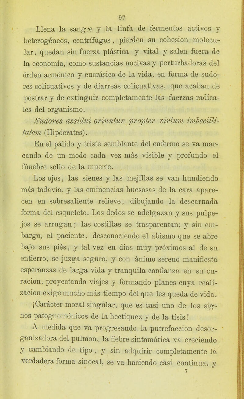 Llena la sangre y la linfa de fermentos activos y heterogéneos, centrífugos , pierden su cohesión molecu- lar, quedan sin fuerza plástica y vital y salen fuera de la economía, como sustancias nocivas y perturbadoras del orden armónico y eucrásico de la vida, en forma de sudo- res colicuativos y de diarreas colicuativas, que acaban de postrar y de extinguir completamente las fuerzas radica- les del organismo. Sudores assúlui oriuniur propter virium imbecilli- tatem (Hipócrates). En el pálido y triste semblante del enfermo se va mar- cando de un modo cada vez más visible y profundo el fúnebre sello de la muerte. Los ojos, las sienes y las mejillas se van hundiendo más todavía, y las eminencias huesosas de la cara apare- cen en sobresaliente relieve, dibujando la descarnada forma del esqueleto. Los dedos se adelgazan y sus pulpe- jos se arrug*an; las costillas se trasparentan; y sin em- i bargo, el paciente, desconociendo el abismo que se abre bajo sus piés, y tal vez en dias muy próximos al de su entierro, se juzga seguro, y con ánimo sereno manifiesta esperanzas de larga vida y tranquila confianza en su cu- ración, proyectando viajes y formando planes cuya reali- zación exige mucho más tiempo del que les queda de vida. ¿Carácter moral singular, que es casi uno de los sig- nos patognomónicos de la hectiquez y de la tisis ! A medida que va prog’resando la putrefacción desor- * g’anizadora del pulmón, la fiebre sintomática va creciendo y cambiando de tipo , y sin adquirir completamente la verdadera forma sinocal, se va haciendo casi continua, y 7