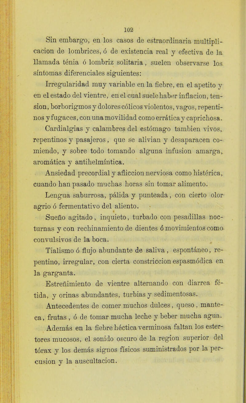 Sin embargo, en los casos de estraordinaria multipli- cación de lombrices, ó de existencia real y efectiva de la llamada tenia ó lombriz solitaria, suelen observarse los síntomas diferenciales siguientes: Irregularidad muy variable en la fiebre, en el apetito y en el estado del vientre, en el cual suele haber inflación, ten- sión, borborigmos y dolores cólicos violentos, vagos, repenti- nos y fugaces, con una movilidad como errática y caprichosa. Cardialgías y calambres del estómago también vivos, repentinos y pasajeros , que se alivian y desaparacen co- miendo, y sobre todo tomando alguna infusión amarga, aromática y antihelmíntica. Ansiedad precordial y aflicción nerviosa como histérica, cuando han pasado muchas horas sin tomar alimento. Lengua saburrosa, pálida y punteada, con cierto olor agrio ó fermentativo del aliento. Sueño agitado, inquieto, turbado con pesadillas noc- turnas y con rechinamiento de dientes ó movimientos como convulsivos de la boca. Tialismo ó flujo abundante de saliva, espontáneo, re- pentino, irregular, con cierta constricción espasmódica en la garganta. Estreñimiento de vientre alternando con diarrea fé- tida, y orinas abundantes, turbias y sedimentosas. Antecedentes de comer muchos dulces, queso , mante- ca, frutas , ó de tomar mucha leche y beber mucha agua. Además en la fiebre héctica verminosa faltan los ester- tores mucosos, el sonido oscuro de la región superior del tórax y los demás signos físicos suministrados por la per- cusión y la auscultación.