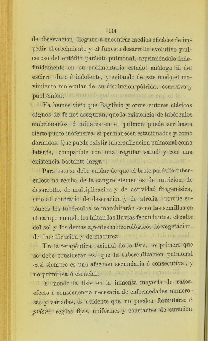 de observación, lleguen á encontrar medios eficáces de im- pedir el crecimiento y el funesto desarrollo evolutivo y ul- ceroso del entófito parásito pulmonal, reprimiéndolo inde- finidamente en su rudimentario estado, análogo al del escirro duro é indolente, y evitando de este modo el mo- vimiento molecular de su disolución pútrida, corrosiva y puoliémica. Ya hemos visto que Baglivio y otros autores clásicos dignos de fe nos aseguran, que la existencia de tubérculos embrionarios ó miliares en el pulmón puede ser basta cierto punto inofensiva, si permanecen estacionados y como dormidos. Que puede existir tuberculización pulmonal como latente, compatible con una regular salud y con una existencia bastante larg'a. Para esto se debe cuidar de que el brote parásito tuber- culoso no reciba de la sangre elementos de nutrición, de desarrollo, de multiplicación y de actividad fitogenésica, sino al contrario de desecación y de atrofia: porque en- tónces los tubérculos se marchitarán como las semillas en el campo cuando les faltan las lluvias fecundantes, el calor del sol y los demas agientes meteorológicos de vegetación, de fructificación y de madurez. En la terapéutica racional de la tisis, lo primero que se debe considerar es, qiie la tuberculización pulmonal casi siempre es una afección secundaria ó consecutiva, y no primitiva ó esencial. Y siendo la tisis en la inmensa mayoría de casos, efecto ó consecuencia necesaria de enfermedades numero- sas y variadas, es evidente que no pueden formularse ó priori, reglas fijas, uniformes y constantes de curación