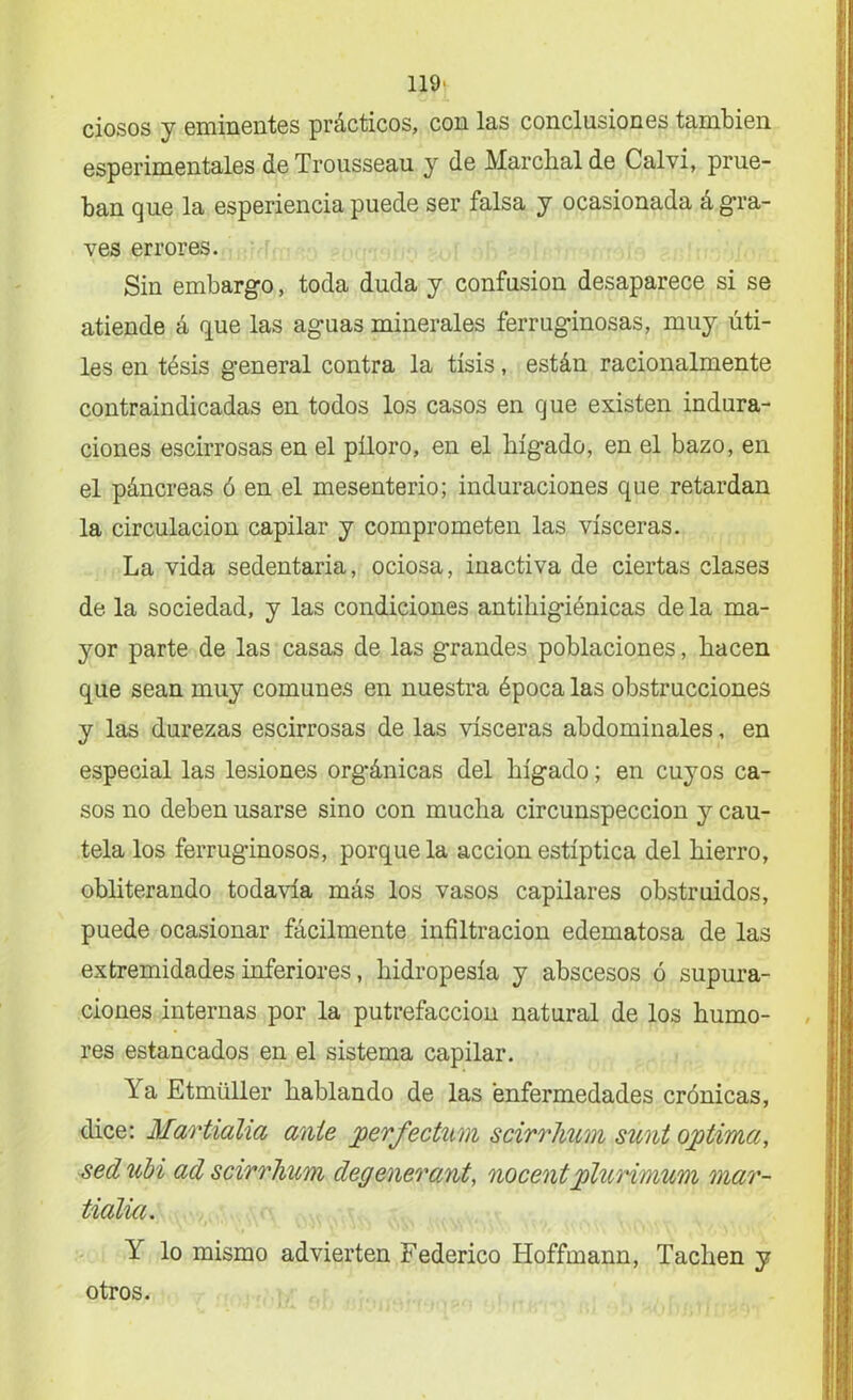 ciosos y eminentes prácticos, con las conclusiones también esperimentales deTrousseau y de Marclialde Calvi, prue- ban que la esperiencia puede ser falsa y ocasionada á gra- ves errores. Sin embargo, toda duda y confusión desaparece si se atiende á que las aguas minerales ferruginosas, muy úti- les en tésis general contra la tisis, están racionalmente contraindicadas en todos los casos en que existen indura- ciones escirrosas en el píloro, en el hígado, en el bazo, en el páncreas ó en el mesenterio; induraciones que retardan la circulación capilar y comprometen las visceras. La vida sedentaria, ociosa, inactiva de ciertas clases de la sociedad, y las condiciones antihigiénicas de la ma- yor parte de las casas de las grandes poblaciones, hacen que sean muy comunes en nuestra época las obstrucciones y las durezas escirrosas de las visceras abdominales, en especial las lesiones orgánicas del hígado; en cuyos ca- sos no deben usarse sino con mucha circunspección y cau- tela los ferruginosos, porque la acción estíptica del hierro, obliterando todavía más los vasos capilares obstruidos, puede ocasionar fácilmente infiltración edematosa de las extremidades inferiores, hidropesía y abscesos ó supura- ciones internas por la putrefacción natural de los humo- res estancados en el sistema capilar. Ya Etmüller hablando de las enfermedades crónicas, dice: Martialia ante perfectum scirrhum sunt ojptima, sed ubi ad scirrhum degenerante nocent pluHmum mar- tialia. Y lo mismo advierten Federico Hoffmann, Tachen y otros.