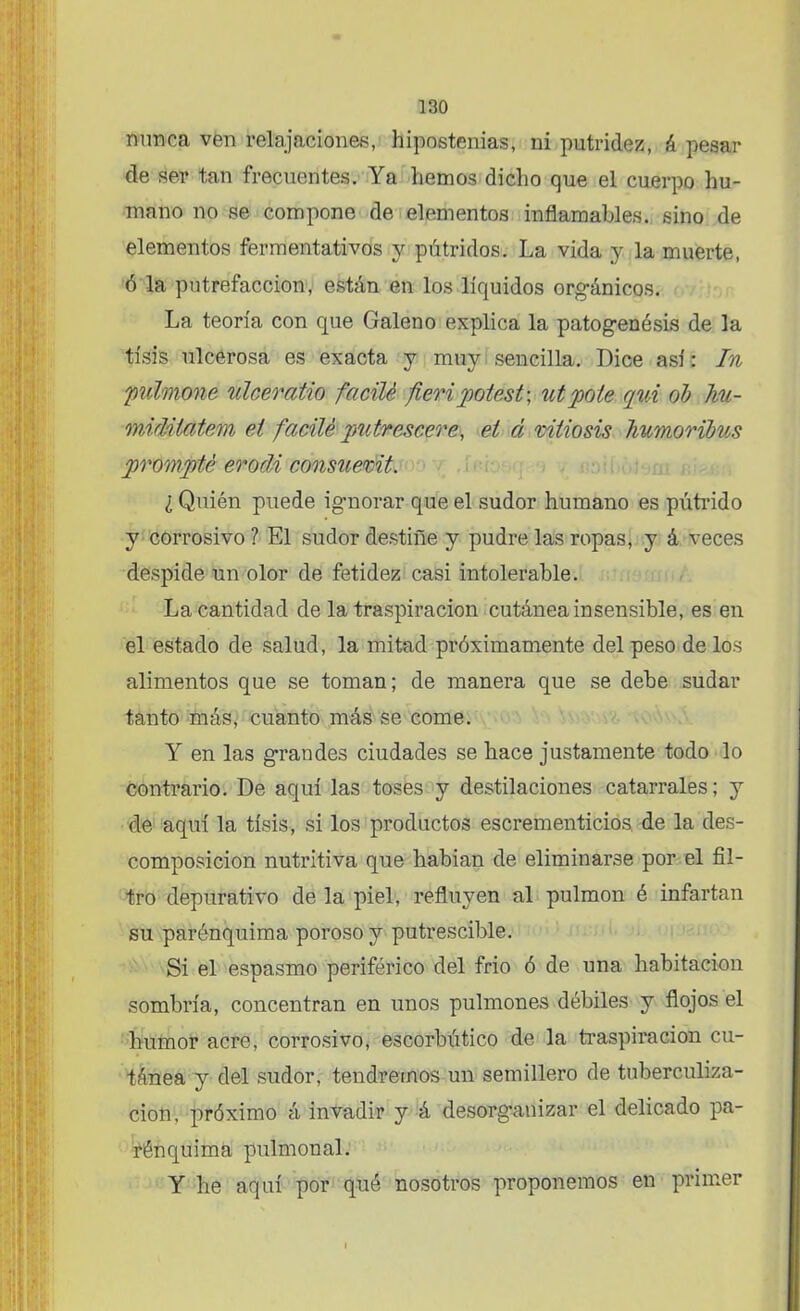 nunca ven relajaciones, h¡postemas; ni putridez, k pesar de ser tan frecuentes. Ya liemos dicho que el cuerpo hu- mano no se compone de elementos inflamables, sino de elementos fermentativos y pútridos. La vida y la muerte, ó la putrefacción, están en los líquidos orgánicos. La teoría con que Galeno explica la patogenésis de la tisis ulcerosa es exacta y muy sencilla. Dice así: In pulmone ulceratio facilé fieripotest-, utpole qvÁ ob hu- midiiatem el facilé putrescere, et á vitiosis hv/moribus prompté erodi consuemt. ¿ Quién puede ignorar que el sudor humano es pútrido y corrosivo ? El sudor destiñe y pudre las ropas, y á veces despide un olor de fetidez casi intolerable. La cantidad de la traspiración cutánea insensible, es en el estado de salud, la mitad próximamente del peso de los alimentos que se toman; de manera que se debe sudar tanto más, cuanto más se come. Y en las grandes ciudades se hace justamente todo lo contrario. De aquí las toses y destilaciones catarrales; y de aquí la tisis, si los productos escrementicios, de la des- composición nutritiva que habían de eliminarse por el fil- tro depurativo de la piel, refluyen al pulmón é infartan su parénquima poroso y putrescible. Si el espasmo periférico del frió ó de una habitación sombría, concentran en unos pulmones débiles y flojos el humor acre, corrosivo, escorbútico de la traspiración cu- tánea y del sudor, tendremos un semillero de tuberculiza- ción, próximo á invadir y á desorganizar el delicado pa- rénquima pulmonal. Y he aquí por qué nosotros proponemos en primer