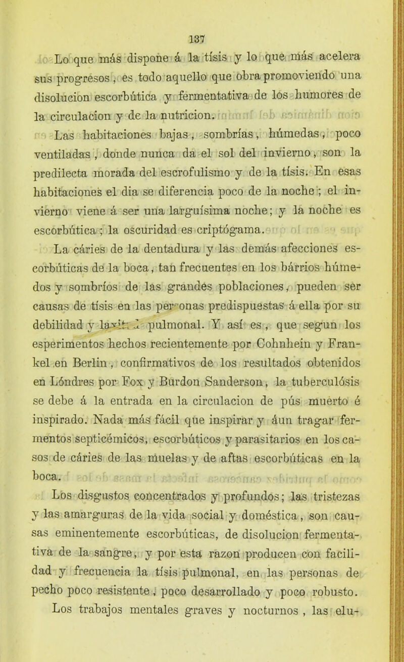 Lo que más dispone á la tisis y lo que más acelera sus progresos i es todo aquello que obra promoviendo una disolución escorbútica y fermentativa de los humores de la circulación y de la nutrición. Las habitaciones bajas, sombrías, húmedas, poco ventiladas , donde nunca da el sol del invierno, son la predilecta morada del escrofulismo y de la tisis. En esas habitaciones el dia se diferencia poco de la noche ; el in- vierno viene á ser una larguísima noche; y la noche es escorbútica ; la oscuridad es criptógama. La cáries de la dentadura y las demás afecciones es- corbúticas de la boca, tan frecuentes en los bárrios húme- dos y sombríos de las grandes poblaciones, pueden ser causas de tisis en las perdonas predispuestas á ella por su debilidad y laxiL d pulmonal. Y así es , que según los esperimentos hechos recientemente por Cohnhein y Fran- kel .en Berlín, confirmativos de los resultados obtenidos en Lóndres por Fox y Burdon Sanderson, la tuberculósis se debe á la entrada en la circulación de pús muerto é inspirado. Nada más fácil que inspirar y áun tragar fer- mentos septicémicos, escorbúticos y parasitarios en los ca- sos de cáries de las muelas y de aftas escorbúticas en la boca. Los disgustos concentrados y profundos; las tristezas y las amarguras de la vida social y doméstica, son cau- sas eminentemente escorbúticas, de disolución fermenta- tiva de la sangre, y por esta razón producen con facili- dad y frecuencia la tisis pulmonal, en las personas de pecho poco resistente, poco desarrollado y poco robusto. Los trabajos mentales graves y nocturnos , las elu-