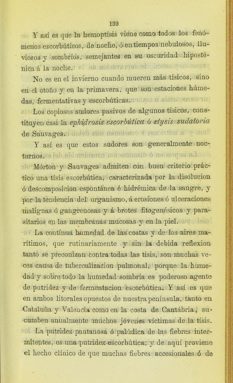 Y así es que la hemoptisis viene como todos los fenó- menos escorbúticos, de noche, ó1 en tiempos nebulosos, llu- viosos y sombríos, semejantes en su oscuridad hipost’e- nica á la noche. No es en el invierno cuando mueren más tísicos, sino en el otoño y en la primavera, que son estaciones húme- das, fermentativas y escorbúticas. Los copiosos sudores pasivos de algunos tísicos, cons- tituyen casi la eplddrosis escorbútica ó elysis sudatoria de Sauvages. Y así es que estos sudores son generalmente noc- turnos. ' 1 > ¡i Mórton y Sauvages admiten con buen criterio prác- tico una tisis escorbútica, caracterizada por la disolución ó descomposición espontánea é hidrémica de la sangre, y por la tendencia del organismo, á erosiones ó ulceraciones malignas ó gangrenosas y á brotes fitogenésicos y para- sitarios en las membranas mucosas y en la piel. La continua humedad de las costas y de los aires ma- rítimos, que rutinariamente y sin la debida reflexión tanto se preconizan contra todas las tisis, son muchas ve- ces causa de tuberculización pulmonal, porque la hume- dad y sobre todo la humedad sombría es poderoso agente de putridez y de fermentación escorbútica. Y así es que en ambos litorales opuestos de nuestra península, tanto en Cataluña y Valencia como en la costa de Cantábria, su- cumben anualmente muchos jóvenes víctimas de la tisis. La putridez pantanosa ó palúdica de las fiebres inter- mitentes, es una putridez escorbútica; y de aquí proviene el hecho clínico de que muchas fiebres accesionales ó de