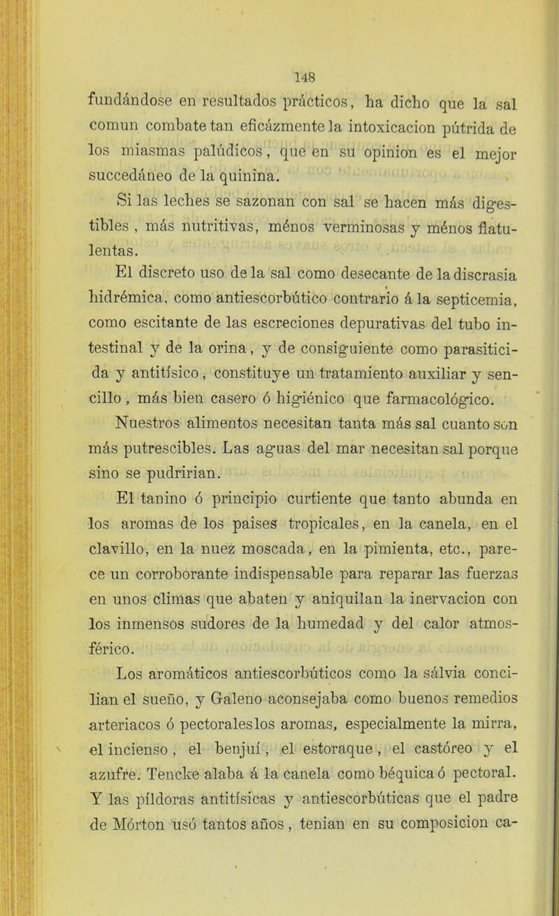 fundándose en resultados prácticos, ha dicho que la sal común combate tan eficázmente la intoxicación pútrida de los miasmas palúdicos, que en su opinión es el mejor succedáneo de la quinina. Si las leches se sazonan con sal se hacen más diges- tibles , más nutritivas, ménos verminosas y ménos flatu- lentas. El discreto uso de la sal como desecante de la discrasia hidrémica, como antiescorbútico contrario ála septicemia, como escitante de las escreciones depurativas del tubo in- testinal y de la orina, y de consiguiente como parasitici- da y antitísico, constituye un tratamiento auxiliar y sen- cillo , más bien casero ó higiénico que farmacológico. Nuestros alimentos necesitan tanta más sal cuanto son más putrescibles. Las aguas del mar necesitan sal porque sino se pudrirían. El tanino ó principio curtiente que tanto abunda en los aromas de los paises tropicales, en la canela, en el clavillo, en la nuez moscada, en la pimienta, etc., pare- ce un corroborante indispensable para reparar las fuerzas en unos climas que abaten y aniquilan la inervación con los inmensos sudores de la humedad y del calor atmos- férico. Los aromáticos antiescorbúticos como la sálvia conci- llan el sueño, y Galeno aconsejaba como buenos remedios arteriacos ó pectorales los aromas, especialmente la mirra, el incienso, el benjuí, el estoraque, el castóreo y el azufre. Tencke alaba á la canela como báquica ó pectoral. Y las píldoras antitísicas y antiescorbúticas que el padre de Mórton usó tantos años, tenían en su composición ca-