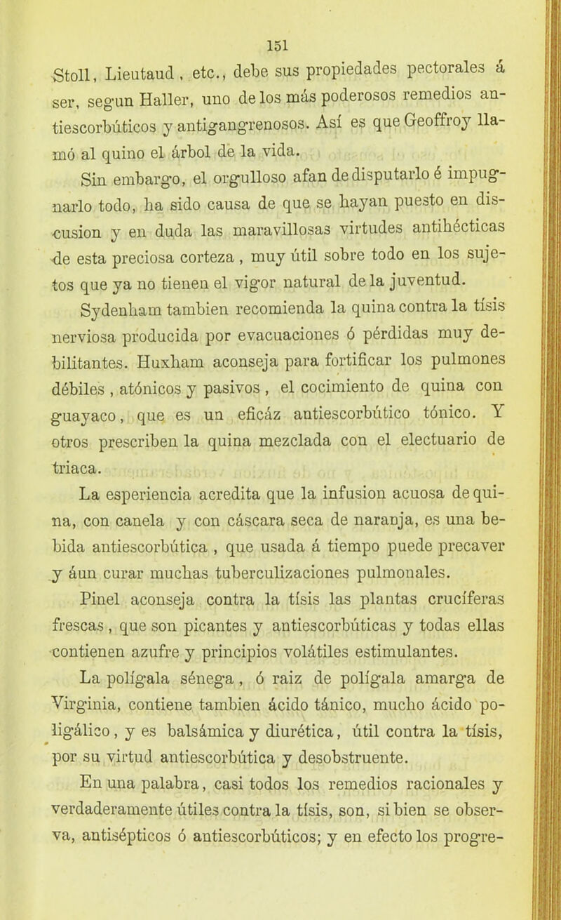 Stoll, Lieutaud, etc., debe sus propiedades pectorales á ser, según Haller, uno de los más poderosos remedios an- tiescorbúticos y antigangrenosos. Así es que Geoffroy lla- mó al quino el árbol de la vida. Sin embargo, el orgulloso afan de disputarlo é impug- narlo todo, lia sido causa de que se hayan puesto en dis- cusión y en duda las maravillosas virtudes antihecticas úe esta preciosa corteza, muy útil sobre todo en los suje- tos que ya no tienen el vigor natural déla juventud. Sydenham también recomienda la quina contra la tisis nerviosa producida por evacuaciones ó pérdidas muy de- bilitantes. Huxham aconseja para fortificar los pulmones débiles , atónicos y pasivos , el cocimiento de quina con guayaco, que es un eficáz antiescorbútico tónico. Y otros prescriben la quina mezclada con el electuario de triaca. La esperiencia acredita que la infusión acuosa de qui- na, con canela y con cáscara seca de naranja, es una be- bida antiescorbútica , que usada á tiempo puede precaver y áun curar muchas tuberculizaciones pulmonales. Pinel aconseja contra la tisis las plantas cruciferas frescas , que son picantes y antiescorbúticas y todas ellas contienen azufre y principios volátiles estimulantes. La polígala sénega, ó raiz de polígala amarga de Virginia, contiene también ácido tánico, mucho ácido po- ligálico, y es balsámica y diurética, útil contra la tisis, por su virtud antiescorbútica y desobstruente. En una palabra, casi todos los remedios racionales y verdaderamente útiles contra la tisis, son, si bien se obser- va, antisépticos ó antiescorbúticos; y en efecto los progre-