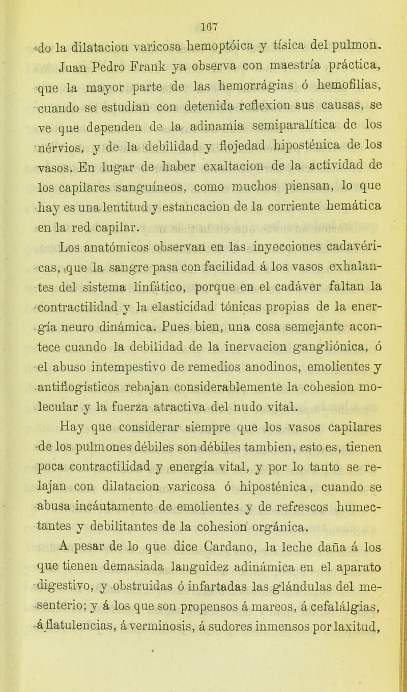 .«do la dilatación varicosa hemoptóica y tísica del pulmón. Juan Pedro Frank ya observa con maestría práctica, que la mayor parte de las hemorrágias ó hemofilias, cuando se estudian con detenida reflexión sus causas, se ve que dependen de la adinamia semiparalitica de los nérvios, y de la debilidad y flojedad hiposténica de los vasos. En lugar de haber exaltación de la actividad de los capilares sanguíneos, como muchos piensan, lo que hay es una lentitud y estancación de la corriente hemática en la red capilar. Los anatómicos observan en las inyecciones cadavéri- cas, .que la sangre pasa con facilidad á los vasos exhalan- tes del sistema linfático, porque en el cadáver faltan la contractilidad y la elasticidad tónicas propias de la ener- gía neuro dinámica. Pues bien, una cosa semejante acon- tece cuando la debilidad de la inervación gangliónica, ó el abuso intempestivo de remedios anodinos, emolientes y antiflogísticos rebajan considerablemente la cohesión mo- lecular y la fuerza atractiva del nudo vital. Hay que considerar siempre que los vasos capilares de los pulmones débiles son débiles también, esto es, tienen poca contractilidad y energía vital, y por lo tanto se re- lajan con dilatación varicosa ó hiposténica, cuando se abusa incáutamente de emolientes y de refrescos humec- tantes y debilitantes de la cohesión orgánica. A pesar de lo que dice Cardano, la leche daña á los que tienen demasiada languidez adinámica en el aparato digestivo, y obstruidas ó infartadas las glándulas del me- senterio; y á los que son propensos á mareos, á cefalálgias, á flatulencias, áverminosis, á sudores inmensos por laxitud,