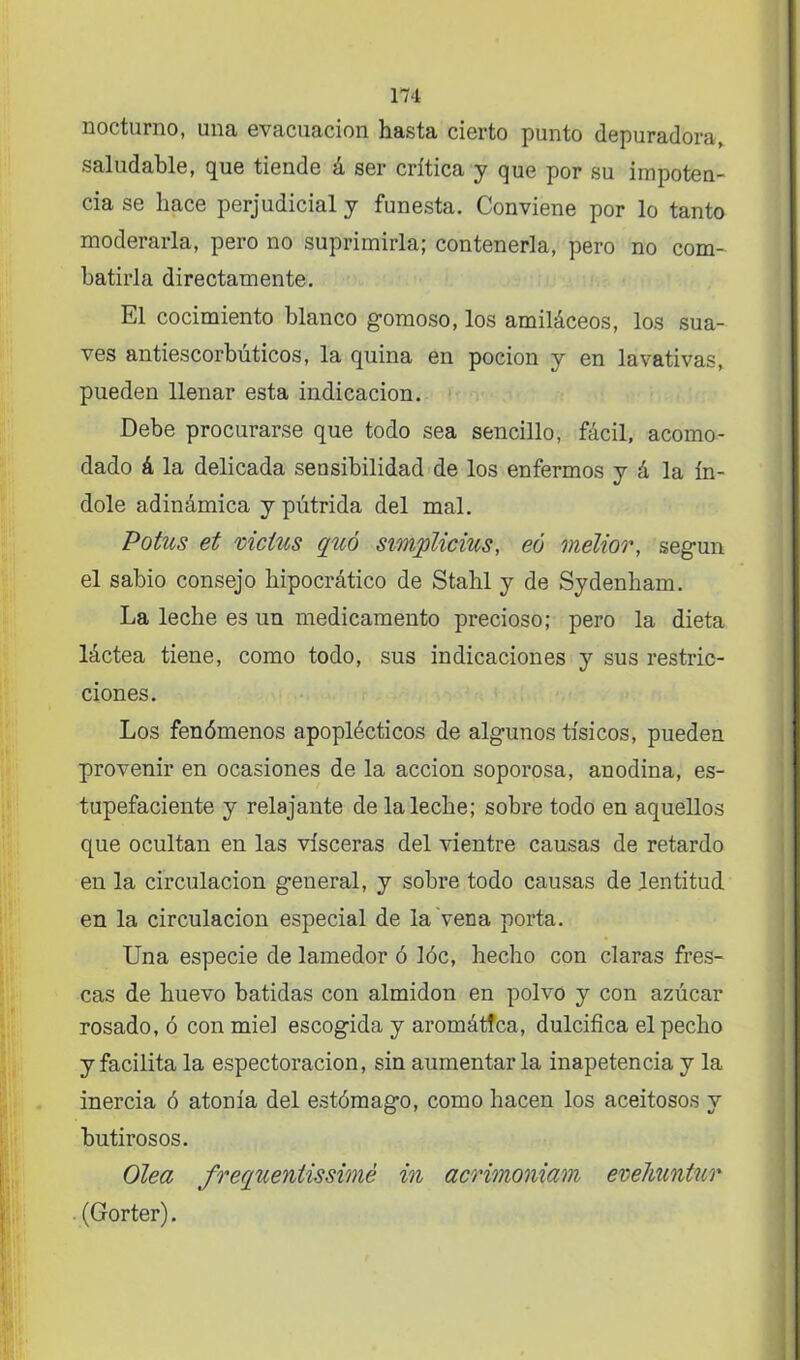 nocturno, una evacuación hasta cierto punto depuradora, saludable, que tiende á ser crítica y que por su impoten- cia se hace perjudicial y funesta. Conviene por lo tanto moderarla, pero no suprimirla; contenerla, pero no com- batirla directamente. El cocimiento blanco gomoso, los amiláceos, los sua- ves antiescorbúticos, la quina en pocion y en lavativas, pueden llenar esta indicación. Debe procurarse que todo sea sencillo, fácil, acomo- dado á la delicada sensibilidad de los enfermos y á la ín- dole adinámica y pútrida del mal. Potus et victus quó Simplicias, eú mélior, según el sabio consejo hipocrático de Stahl y de Sydenham. La leche es un medicamento precioso; pero la dieta láctea tiene, como todo, sus indicaciones y sus restric- ciones. Los fenómenos apoplécticos de algunos tísicos, pueden provenir en ocasiones de la acción soporosa, anodina, es- tupefaciente y relajante de la leche; sobre todo en aquellos que ocultan en las visceras del vientre causas de retardo en la circulación general, y sobre todo causas de lentitud en la circulación especial de la vena porta. Una especie de lamedor ó lóc, hecho con claras fres- cas de huevo batidas con almidón en polvo y con azúcar rosado, ó con miel escogida y aromática, dulcifica el pecho y facilita la espectoracion, sin aumentarla inapetencia y la inercia ó atonía del estómago, como hacen los aceitosos y butirosos. Olea frequentissimé in acrimoniam evehuntur ■ (Gorter).