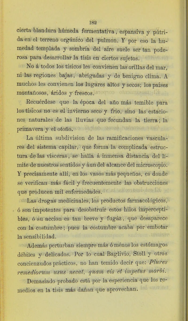 cierta blandura húmeda fermentativa, expansiva y pútri- da en el terreno orgánico del pulmón. Y por eso la hu- medad templada y sombría del aire suele ser tan pode- rosa para desarrollar la tisis en ciertos sujetos. No á todos los tísicos les convienen las orillas del mar, ni las regiones bajas, abrigadas y de benigno clima. A muchos les convienen los lugares altos y secos; los países montañosos, áridos y frescos. Recuérdese que la época del año más temible para los tísicos no es el invierno seco y frió, sino las estacio- nes naturales de las lluvias que fecundan la tierra; la primavera y el otoño. La última subdivisión de las ramificaciones vascula- res del sistema capilar, que forma la complicada estruc- tura de las visceras, se halla á inmensa distancia del lí- mite de nuestros sentidos y áun del alcance del microscopio. Y precisamente allí, en los vasos más pequeños, es donde se verifican más fácil y frecuentemente las obstrucciones que producen mil enfermedades. Las drogas medicinales, los productos farmacológicos, ó son impotentes para desobstruir estos hilos impercepti- bles, ó su acción es tan breve y fugáz, que desaparece con la costumbre; pues la costumbre acaba por embotar la sensibilidad. Además perturban siempre más ó ménos los estómagos débiles y delicados. Por lo cual Baglivio, Stoll y otros concienzudos prácticos, no han temido decir que: Piltres remediontm wsus necat, quam vis et ímpetus morbi. Demasiado probado está por la esperiencia que los re- medios en la tisis más dañan que aprovechan.