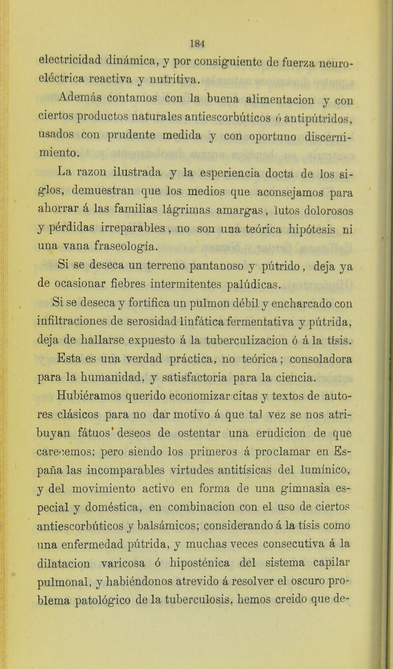 electricidad dinámica, y por consiguiente de fuerza neuro- eléctrica reactiva y nutritiva. Además contamos con la buena alimentación y con ciertos productos naturales antiescorbúticos ó antipútridos, usados con prudente medida y con oportuno discerni- miento. La razón ilustrada y la esperiencia docta de los si- glos, demuestran que los medios que aconsejamos para aborrar á las familias lágrimas amargas, lutos dolorosos y pérdidas irreparables, no son una teórica hipótesis ni una vana fraseología. Si se deseca un terreno pantanoso y pútrido, deja ya de ocasionar fiebres intermitentes palúdicas. Si se deseca y fortifica un pulmón débil y encharcado con infiltraciones de serosidad linfática fermentativa y pútrida, deja de hallarse expuesto á la tuberculización ó á la tisis. Esta es una verdad práctica, no teórica; consoladora para la humanidad, y satisfactoria para la ciencia. Hubiéramos querido economizar citas y textos de auto- res clásicos para no dar motivo á que tal vez se nos atri- buyan fátuos’ deseos de ostentar una erudición de que carecemos; pero siendo los primeros á proclamar en Es- paña las incomparables virtudes antitísicas del lumínico, y del movimiento activo en forma de una gimnasia es- pecial y doméstica, en combinación con el uso de ciertos antiescorbúticos y balsámicos; considerando á la tisis como una enfermedad pútrida, y muchas veces consecutiva á la dilatación varicosa ó hiposténica del sistema capilar pulmonal, y habiéndonos atrevido á resolver el oscuro pro- blema patológico de la tuberculosis, hemos creído que de-