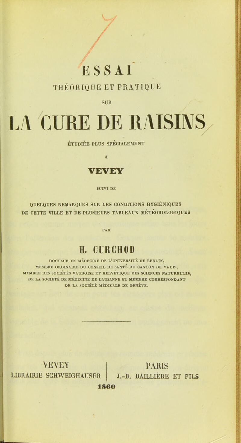 THÉORIQUE ET PRATIQUE SUR LA CURE DE RAISINS QUELQUES REMARQUES SUR LES CONDITIONS HYGIENIQUES DE CETTE VILLE ET DE PLUSIEURS TABLEAUX METEOROLOGIQUES DOCTEUR EN MEDECINE DE L* UNIVERSITE DE BERLIN, MEMBRE ORDINAIRE DU CONSEIL DE SANTE DU CANTON DE VAUD, MEMBRE DES SOCIETES VAUDOISE ET HELVETIQUE DES SCIENCES NATURELLE*, DE LA SOCIÉTÉ DE MEDECINE DE LAUSANNE ET MEMBRE CORRESPONDANT DE LA SOCIÉTÉ MEDICALE DE GENEVE. ÉTUDIÉE PLUS SPÉCIALEMENT VEVEY SUIVI DE PAR H. CURCHOD VEVEY PARIS J.-B. BAILLIÈRE ET FILS 1860