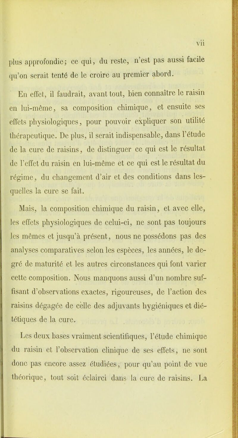 plus approfondie; ce qui, du reste, n’est pas aussi facile qu’on serait tenté de le croire au premier abord. En effet, il faudrait, avant tout, bien connaître le raisin en lui-même, sa composition chimique, et ensuite ses effets physiologiques , pour pouvoir expliquer son utilité thérapeutique. De plus, il serait indispensable, dans l’étude de la cure de raisins, de distinguer ce qui est le résultat de l’effet du raisin en lui-même et ce qui est le résultat du régime, du changement d’air et des conditions dans les- quelles la cure se fait. Mais, la composition chimique du raisin, et avec elle, les effets physiologiques de celui-ci, ne sont pas toujours les mômes et jusqu’à présent, nous ne possédons pas des analyses comparatives selon les espèces, les années, le de- gré de maturité et les autres circonstances qui font varier cette composition. Nous manquons aussi d’un nombre suf- fisant d’observations exactes, rigoureuses, de l’action des raisins dégagée de celle des adjuvants hygiéniques et dié- tétiques de la cure. Les deux bases vraiment scientifiques, l’étude chimique du raisin et l’observation clinique de ses effets, ne sont donc pas encore assez étudiées, pour qu’au point de vue théorique, tout soit éclairci dans la cure de raisins. La