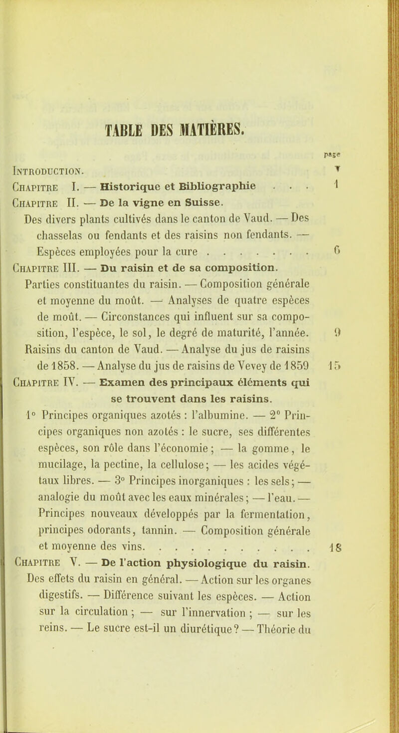 TABLE DES MATIÈRES. Introduction. Citapitre I. — Historique et Bibliographie Chapitre II. — De la vigne en Suisse. Des divers plants cultivés dans le canton de Vaud. — Des chasselas ou fendants et des raisins non fendants. — Espèces employées pour la cure Chapitre III. — Du raisin et de sa composition. Parties constituantes du raisin. —Composition générale et moyenne du moût. — Analyses de quatre espèces de moût. — Circonstances qui influent sur sa compo- sition, l’espèce, le sol, le degré de maturité, l’année. Raisins du canton de Vaud. —Analyse du jus de raisins de 1858. —Analyse du jus de raisins de Vevey de 1859 Chapitre IV. — Examen des principaux éléments qui se trouvent dans les raisins. 1° Principes organiques azotés : l’albumine. — 2° Prin- cipes organiques non azotés : le sucre, ses différentes espèces, son rôle dans l’économie ; — la gomme, le mucilage, la pectine, la cellulose; — les acides végé- taux libres. — 3° Principes inorganiques : les sels ; — analogie du moût avec les eaux minérales;—l’eau.— Principes nouveaux développés par la fermentation, principes odorants, tannin. — Composition générale et moyenne des vins Chapitre V. — De l’action physiologique du raisin. Des effets du raisin en général. —Action sur les organes digestifs. — Différence suivant les espèces. — Action sur la circulation ; — sur l’innervation ; — sur les reins. — Le sucre est-il un diurétique? — Théorie du