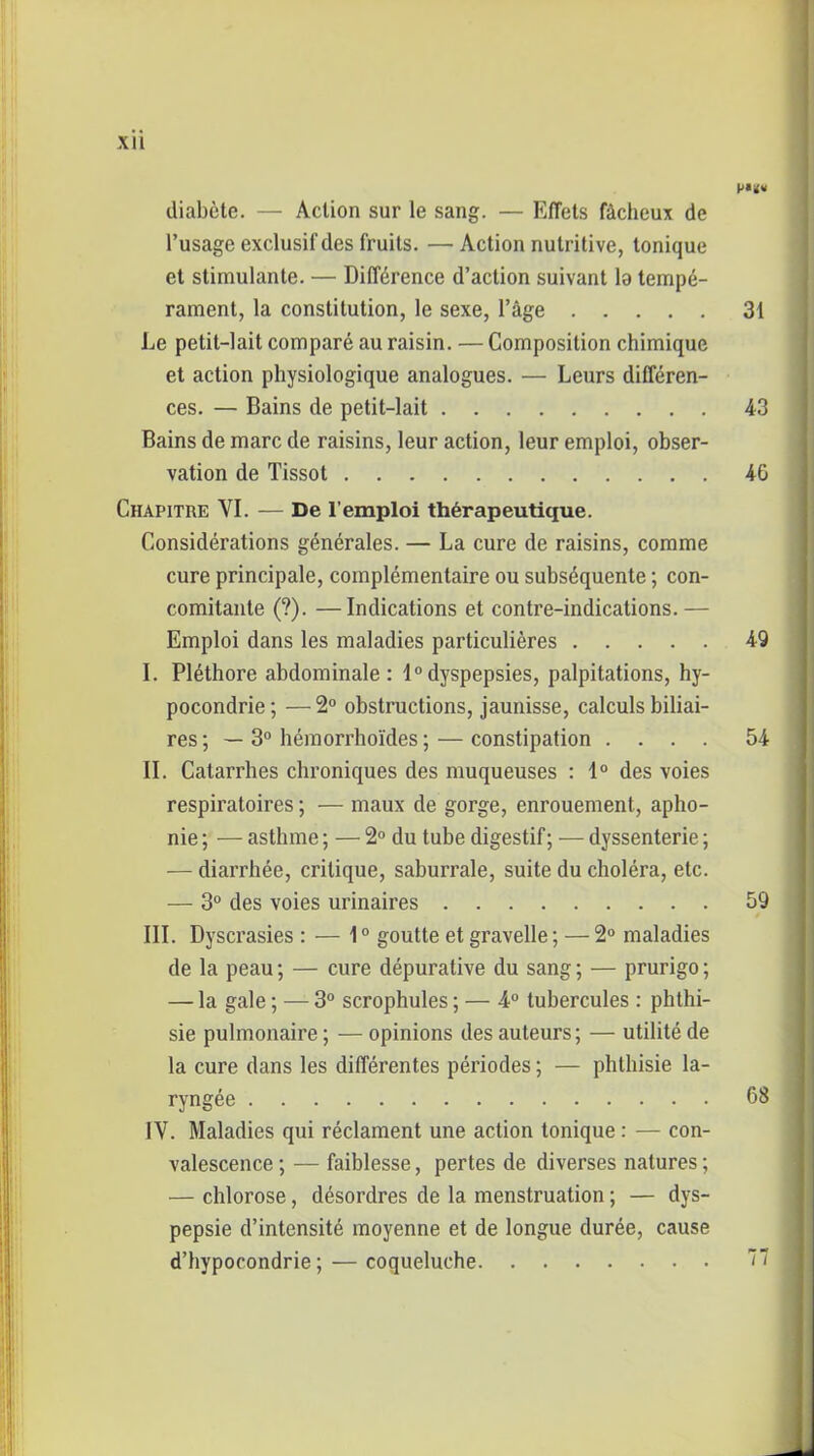 Xll diabète. — Action sur le sang. — Effets fâcheux de l’usage exclusif des fruits. —Action nutritive, tonique et stimulante. — Différence d’action suivant la tempé- rament, la constitution, le sexe, l’âge 31 Le petit-lait comparé au raisin. — Composition chimique et action physiologique analogues. — Leurs différen- ces. — Bains de petit-lait 43 Bains de marc de raisins, leur action, leur emploi, obser- vation de Tissot 4G Chapitre VI. — De l’emploi thérapeutique. Considérations générales. — La cure de raisins, comme cure principale, complémentaire ou subséquente ; con- comitante (?). —Indications et contre-indications.— Emploi dans les maladies particulières 49 I. Pléthore abdominale: 1°dyspepsies, palpitations, hy- pocondrie; — 2° obstructions, jaunisse, calculs biliai- res ; — 3° hémorrhoïdes ; — constipation .... 54 II. Catarrhes chroniques des muqueuses : 1° des voies respiratoires ; — maux de gorge, enrouement, apho- nie ; — asthme ; — 2° du tube digestif; — dyssenterie ; — diarrhée, critique, saburrale, suite du choléra, etc. — 3° des voies urinaires 59 III. Dyscrasies : — 10 goutte et gravelle ; — 2° maladies de la peau ; — cure dépurative du sang ; — prurigo ; — la gale ; — 3° scrophules ; — 4° tubercules : phthi- sie pulmonaire ; — opinions des auteurs; — utilité de la cure dans les différentes périodes ; — phthisie la- ryngée 68 IV. Maladies qui réclament une action tonique : — con- valescence ; — faiblesse, pertes de diverses natures ; — chlorose, désordres de la menstruation ; — dys- pepsie d’intensité moyenne et de longue durée, cause d’hypocondrie ; — coqueluche