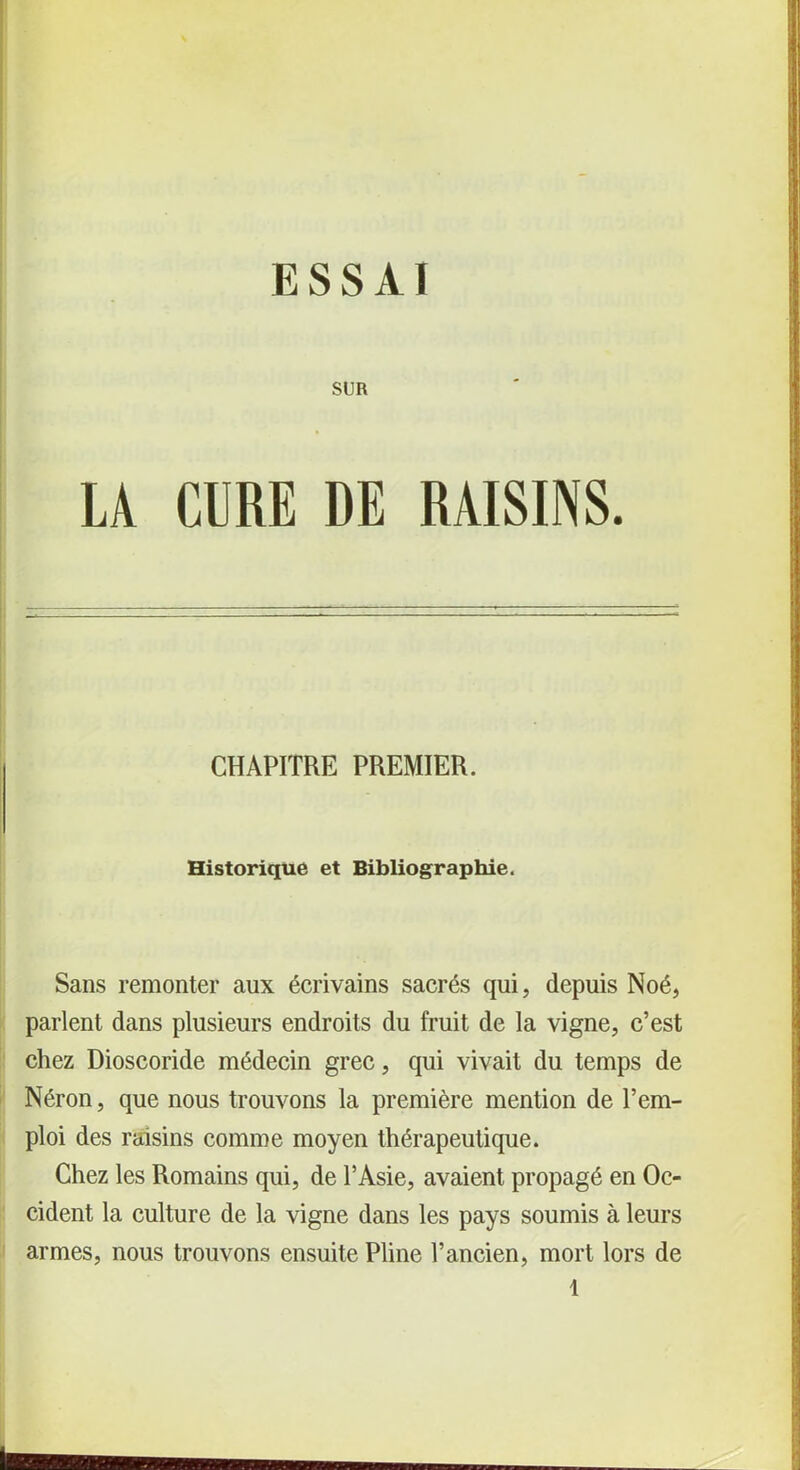 ESSAI SUR LA CURE DE RAISINS. CHAPITRE PREMIER. Historique et Bibliographie. Sans remonter aux écrivains sacrés qui, depuis Noé, parlent dans plusieurs endroits du fruit de la vigne, c’est chez Dioscoride médecin grec, qui vivait du temps de Néron, que nous trouvons la première mention de l’em- ploi des raisins comme moyen thérapeutique. Chez les Romains qui, de l’Asie, avaient propagé en Oc- cident la culture de la vigne dans les pays soumis à leurs armes, nous trouvons ensuite Pline l’ancien, mort lors de