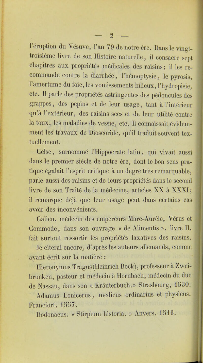 l’éruption du Vésuve, l’an 79 de notre ère. Dans le vingt- troisième livre de son Histoire naturelle, il consacre sept chapitres aux propriétés médicales des raisins ; il les re- commande contre la diarrhée, l’hémoptysie, le pyrosis, l’amertume du foie, les vomissements bilieux, l’hydropisie, etc. Il parle des propriétés astringentes des pédoncules des grappes, des pépins et de leur usage, tant à l’intérieur qu’à l’extérieur, des raisins secs et de leur utilité contre la toux, les maladies de vessie, etc. Il connaissait évidem- ment les travaux de Dioscoride, qu’il traduit souvent tex- tuellement. Celse, surnommé l’Hippocrate latin, qui vivait aussi dans le premier siècle de notre ère, dont le bon sens pra- tique égalait l’esprit critique à un degré très remarquable, parle aussi des raisins et de leurs propriétés dans le second livre de son Traité de la médecine, articles XX à XXXI; il remarque déjà que leur usage peut dans certains cas avoir des inconvénients. Galien, médecin des empereurs Marc-Aurèle, Vérus et Commode, dans son ouvrage « de Alimentis », livre II, fait surtout ressortir les propriétés laxatives des raisins. Je citerai encore, d’après les auteurs allemands, comme ayant écrit sur la matière : Hieronymus Tragus (Heinrich Bock), professeur à Zwei- brücken, pasteur et médecin à Hornbach, médecin du duc de Nassau, dans son « Krâuterbuch.» Strasbourg, 1530. Adamus Lonicerus, medieus ordinarius et physicus. Francfort, 1557. Dodonaeus. « Stirpium bistoria. » Anvers, 1510.