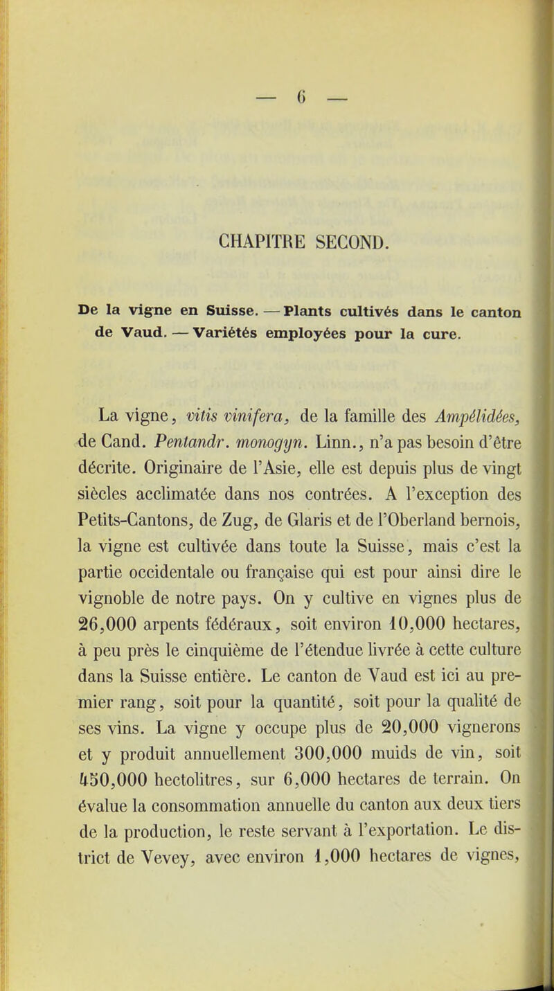 CHAPITRE SECOND. De la vigne en Suisse. — Plants cultivés dans le canton de Vaud. — Variétés employées pour la cure. La vigne, vitis vinifera, de la famille des Ampélidées, de Cand. Penlandr. monogyn. Linn., n’a pas besoin d’être décrite. Originaire de l’Asie, elle est depuis plus de vingt siècles acclimatée dans nos contrées. A l’exception des Petits-Cantons, de Zug, de Glaris et de l’Oberland bernois, la vigne est cultivée dans toute la Suisse, mais c’est la partie occidentale ou française qui est pour ainsi dire le vignoble de notre pays. On y cultive en vignes plus de 26,000 arpents fédéraux, soit environ 10,000 hectares, à peu près le cinquième de l’étendue livrée à cette culture dans la Suisse entière. Le canton de Vaud est ici au pre- mier rang, soit pour la quantité, soit pour la qualité de ses vins. La vigne y occupe plus de 20,000 vignerons et y produit annuellement 300,000 muids de vin, soit U50,000 hectolitres, sur 6,000 hectares de terrain. On évalue la consommation annuelle du canton aux deux tiers de la production, le reste servant à l’exportation. Le dis- trict de Vevey, avec environ 1,000 hectares de vignes,