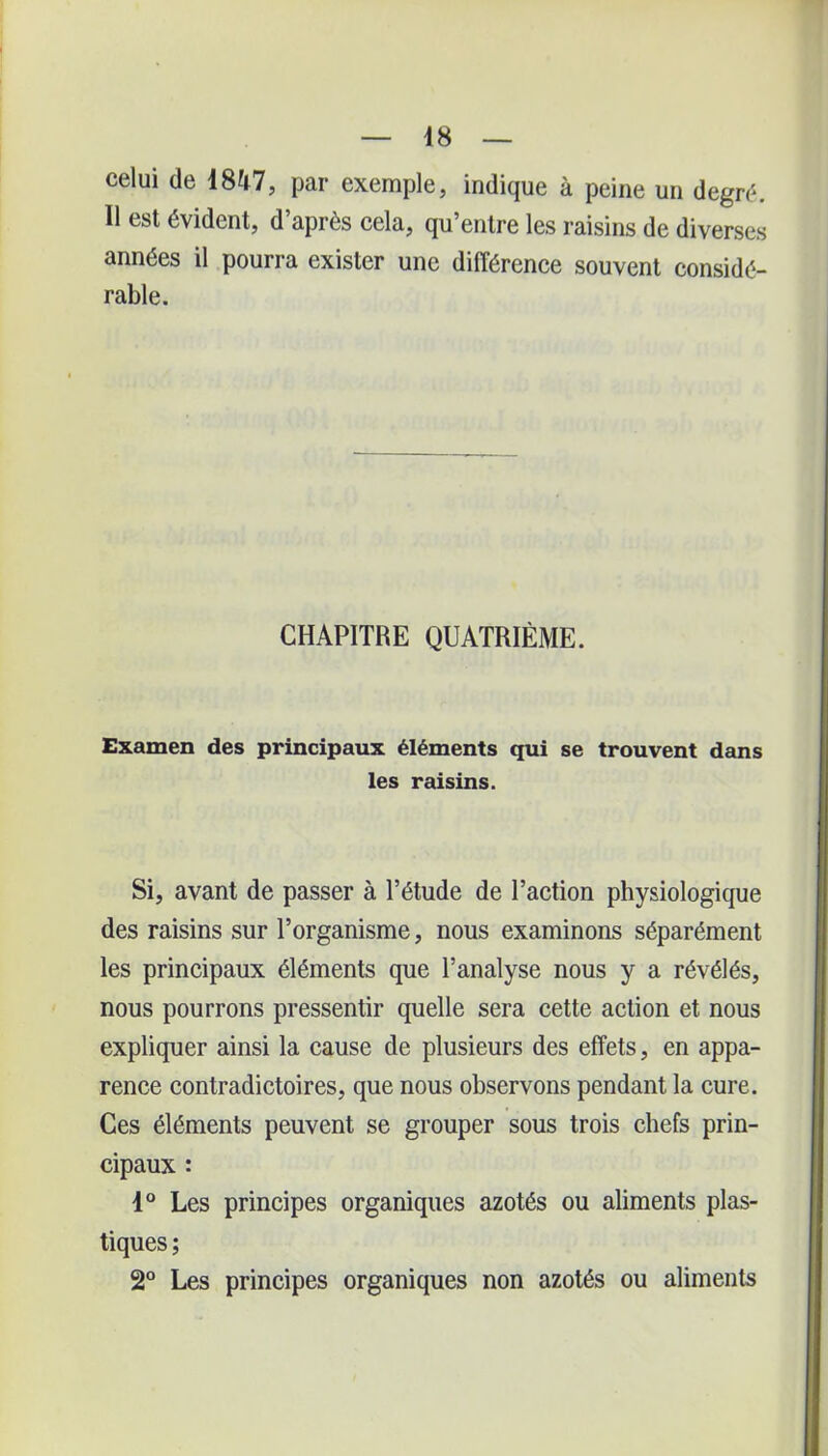 celui de ma, par exemple, indique à peine un degré. 11 est évident, d’après cela, qu’entre les raisins de diverses années il pourra exister une différence souvent considé- rable. CHAPITRE QUATRIÈME. Examen des principaux éléments qui se trouvent dans les raisins. Si, avant de passer à l’étude de l’action physiologique des raisins sur l’organisme, nous examinons séparément les principaux éléments que l’analyse nous y a révélés, nous pourrons pressentir quelle sera cette action et nous expliquer ainsi la cause de plusieurs des effets, en appa- rence contradictoires, que nous observons pendant la cure. Ces éléments peuvent se grouper sous trois chefs prin- cipaux : 1° Les principes organiques azotés ou aliments plas- tiques ; 2° Les principes organiques non azotés ou aliments